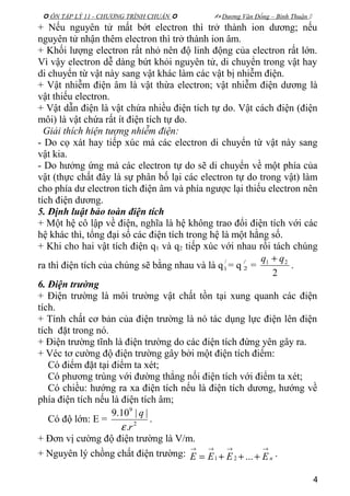  ÔN TẬP LÝ 11 - CHƯƠNG TRÌNH CHUẨN   Dương Văn Đổng – Bình Thuận 
+ Nếu nguyên tử mất bớt electron thì trở thành ion dương; nếu
nguyên tử nhận thêm electron thì trở thành ion âm.
+ Khối lượng electron rất nhỏ nên độ linh động của electron rất lớn.
Vì vậy electron dễ dàng bứt khỏi nguyên tử, di chuyển trong vật hay
di chuyển từ vật này sang vật khác làm các vật bị nhiễm điện.
+ Vật nhiễm điện âm là vật thừa electron; vật nhiễm điện dương là
vật thiếu electron.
+ Vật dẫn điện là vật chứa nhiều điện tích tự do. Vật cách điện (điện
môi) là vật chứa rất ít điện tích tự do.
Giải thích hiện tượng nhiễm điện:
- Do cọ xát hay tiếp xúc mà các electron di chuyển từ vật này sang
vật kia.
- Do hưởng ứng mà các electron tự do sẽ di chuyển về một phía của
vật (thực chất đây là sự phân bố lại các electron tự do trong vật) làm
cho phía dư electron tích điện âm và phía ngược lại thiếu electron nên
tích điện dương.
5. Định luật bảo toàn điện tích
+ Một hệ cô lập về điện, nghĩa là hệ không trao đổi điện tích với các
hệ khác thì, tổng đại số các điện tích trong hệ là một hằng số.
+ Khi cho hai vật tích điện q1 và q2 tiếp xúc với nhau rồi tách chúng
ra thì điện tích của chúng sẽ bằng nhau và là q /
1 = q /
2 =
2
21 qq +
.
6. Điện trường
+ Điện trường là môi trường vật chất tồn tại xung quanh các điện
tích.
+ Tính chất cơ bản của điện trường là nó tác dụng lực điện lên điện
tích đặt trong nó.
+ Điện trường tĩnh là điện trường do các điện tích đứng yên gây ra.
+ Véc tơ cường độ điện trường gây bởi một điện tích điểm:
Có điểm đặt tại điểm ta xét;
Có phương trùng với đường thẳng nối điện tích với điểm ta xét;
Có chiều: hướng ra xa điện tích nếu là điện tích dương, hướng về
phía điện tích nếu là điện tích âm;
Có độ lớn: E = 2
9
.
||10.9
r
q
ε
.
+ Đơn vị cường độ điện trường là V/m.
+ Nguyên lý chồng chất điện trường: nEEEE
→→→→
+++= ...21
.
4
 