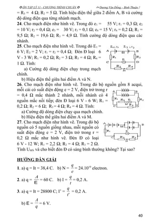  ÔN TẬP LÝ 11 - CHƯƠNG TRÌNH CHUẨN   Dương Văn Đổng – Bình Thuận 
= R3 = 4 Ω; R2 = 5 Ω. Tính hiệu điện thế giữa 2 điểm A, B và cường
độ dòng điện qua từng nhánh mạch.
24. Cho mạch điện như hình vẽ. Trong đó e1 = 55 V; r1 = 0,3 Ω; e2
= 10 V; r2 = 0,4 Ω; e3 = 30 V; r3 = 0,1 Ω; e4 = 15 V; r4 = 0,2 Ω; R1 =
9,5 Ω; R2 = 19,6 Ω; R3 = 4,9 Ω. Tính cường độ dòng điện qua các
nhánh.
25. Cho mạch điện như hình vẽ. Trong đó E1 =
6 V; E2 = 2 V; r1 = r2 = 0,4 Ω; Đèn Đ loại 6
V - 3 W; R1 = 0,2 Ω; R2 = 3 Ω; R3 = 4 Ω; R4 =
1 Ω. Tính:
a) Cường độ dòng điện chạy trong mạch
chính.
b) Hiệu điện thế giữa hai điểm A và N.
26. Cho mạch điện như hình vẽ. Trong đó bộ nguồn gồm 8 acqui,
mỗi cái có suất điện động e = 2 V, điện trở trong r
= 0,4 Ω mắc thành 2 nhánh, mỗi nhánh có 4
nguồn mắc nối tiếp; đèn Đ loại 6 V - 6 W; R1 =
0,2 Ω; R2 = 6 Ω; R3 = 4 Ω; R4 = 4 Ω. Tính:
a) Cường độ dòng điện chạy qua mạch chính.
b) Hiệu điện thế giữa hai điểm A và M.
27. Cho mạch điện như hình vẽ. Trong đó bộ
nguồn có 5 nguồn giống nhau, mỗi nguồn có
suất điện động e = 2 V, điện trở trong r =
0,2 Ω mắc như hình vẽ. Đèn Đ có loại
6 V - 12 W; R1 = 2,2 Ω; R2 = 4 Ω; R3 = 2 Ω.
Tính UMN và cho biết đèn Đ có sáng bình thường không? Tại sao?
HƯỚNG DẪN GIẢI
1. a) q = It = 38,4 C. b) N =
e
q
= 24.1019
electron.
2. a) q =
E
A
= 60 C. b) I =
t
q
= 0,2 A.
3. a) q = It = 28800 C; I’ =
't
q
= 0,2 A.
b) E =
q
A
= 6 V.
40
 