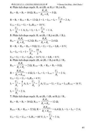 ÔN TẬP LÝ 11 - CHƯƠNG TRÌNH CHUẨN   Dương Văn Đổng – Bình Thuận 
4. Phân tích đoạn mạch: R1 nt ((R2 nt R3) // R5) nt R4.
R23 = R2 + R3 = 10 Ω; R235 =
523
523
RR
RR
+
= 5 Ω;
R = R1 + R235 + R4 = 12 Ω; I = I1 = I235 = I4 =
R
UAB
= 2 A;
U235 = U23 = U5 = I235R235 = 10 V;
I5 =
5
5
R
U
= 1 A; I23 = I2 = I3 =
23
23
R
U
= 1 A.
5. Phân tích đoạn mạch: R1 nt (R2 // R4) nt (R3 // R5).
R24 =
42
42
RR
RR
+
= 4,2 Ω; R35 =
53
53
RR
RR
+
= 2,4 Ω;
R = R1 + R24 + R35 = 9 Ω; U3 = U3 = U35 = I3R3 = 8 V;
I35 = I24 = I1 = I =
35
35
R
U
=
3
10
A;
U24 = U2 = U4 = I24R24 = 14 V; U1 = I1R1 = 8 V.
6. Phân tích đoạn mạch: (R1 nt (R3 // R4) nt R5) // R2.
R34 =
43
43
RR
RR
+
= 2 Ω; R1345 = R1 + R34 + R5 = 8 Ω;
R =
13452
13452
RR
RR
+
= 4 Ω; I5 = I34 = I1 = I1345 =
5
5
R
U
= 2 A;
U34 = U3 = U4 = I34R34 = 4 V;
I3 =
3
3
R
U
=
3
4
A; I4 =
4
4
R
U
=
3
2
A; U1345 = U2 = UAB = I1345R1345 = 16 V;
I2 =
2
2
R
U
= 2 A.
7. Phân tích đoạn mạch: R4 nt (R2 // (R3 nt R5)) // R1.
R35 = R3 + R5 = 30 Ω; R235 =
352
352
RR
RR
+
= 12 Ω;
R4235 = R4 + R235 = 32 Ω; R =
42351
42351
RR
RR
+
= 6,4 Ω; I3 = I5 = I35 = 2 A;
U35 = U2 = U235 = I35R35 = 60 V; I2 =
2
2
R
U
= 3 A;
41
 