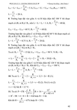  ÔN TẬP LÝ 11 - CHƯƠNG TRÌNH CHUẨN   Dương Văn Đổng – Bình Thuận 
I235 = I4 = I4235 =
235
235
R
U
= 5 A; U4235 = U1 = UAB = I4235R4235 = 160 V;
I1 =
1
1
U
U
= 20 A.
8. Trường hợp đặt vào giữa A và B hiệu điện thế 100 V thì đoạn
mạch có (R3 nt R2)// R1, nên I3 = I2 = IA = 1 A; R2 =
2I
UCD
= 40 Ω;
UAC = UAB – UCD = 60 V; R3 =
3I
UAC
= 60 Ω.
Trường hợp đặt vào giữa C và D hiệu điện thế 60 V thì đoạn mạch có
(R3 nt R1)// R2. Khi đó UAC = UCD - UAB = 45 V;
I3 = I1 =
3R
UAC
= 0,75 A; R1 =
1I
UAB
= 20 Ω.
9. Trường hợp đặt vào giữa A và B hiệu điện thế 120 V thì đoạn
mạch có ((R3 // R2) nt R4) // R1.
Ta có: R2 =
2I
UCD
= 15 Ω; UAC = UAB – UCD = 90 V. Vì R3 = R4
 I4 =
34
90
RR
UAC
= = I2 + I3 = 2 +
3
30
R
 R3 = 30 Ω = R4.
Trường hợp đặt vào giữa C và D hiệu điện thế 120 V thì đoạn mạch
có (R1 nt R4) // R2) // R3. Khi đó UAC = UCD – UAB = 100 V;
I4 = I1 =
4R
UAC
=
3
10
A; R1 =
1I
UAB
= 6 Ω.
10. Ta có: I1 =
1
1
R
U
= 2 =
r+1R
E
 3,3 + 2r = E (1);
I2 =
2
2
R
U
= 1 =
r+2R
E
 3,5 + r = E (2). Từ (1) và (2)
 r = 0,2 Ω; E = 3,7 V.
11. Ta có: P = I2
R =
2






+rR
E
R  16 =
44
12
2
2
++ RR
R
 R2
- 5R + 4 = 0  R = 4 Ω hoặc R = 1 Ω.
Khi đó H =
rR
R
+
= 67% hoặc H = 33%.
42
 