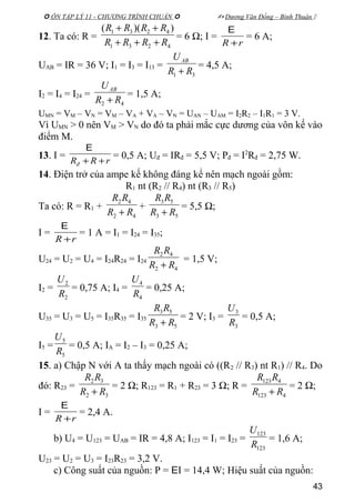  ÔN TẬP LÝ 11 - CHƯƠNG TRÌNH CHUẨN   Dương Văn Đổng – Bình Thuận 
12. Ta có: R =
4231
4231 ))((
RRRR
RRRR
+++
++
= 6 Ω; I =
rR +
E
= 6 A;
UAB = IR = 36 V; I1 = I3 = I13 =
31 RR
UAB
+
= 4,5 A;
I2 = I4 = I24 =
42 RR
UAB
+
= 1,5 A;
UMN = VM – VN = VM – VA + VA – VN = UAN – UAM = I2R2 – I1R1 = 3 V.
Vì UMN > 0 nên VM > VN do đó ta phải mắc cực dương của vôn kế vào
điểm M.
13. I =
rRRđ ++
E
= 0,5 A; Uđ = IRđ = 5,5 V; Pđ = I2
Rđ = 2,75 W.
14. Điện trở của ampe kế không đáng kể nên mạch ngoài gồm:
R1 nt (R2 // R4) nt (R3 // R5)
Ta có: R = R1 +
42
42
RR
RR
+
+
53
53
RR
RR
+
= 5,5 Ω;
I =
rR +
E
= 1 A = I1 = I24 = I35;
U24 = U2 = U4 = I24R24 = I24
42
42
RR
RR
+
= 1,5 V;
I2 =
2
2
R
U
= 0,75 A; I4 =
4
4
R
U
= 0,25 A;
U35 = U3 = U5 = I35R35 = I35
53
53
RR
RR
+
= 2 V; I3 =
3
3
R
U
= 0,5 A;
I5 =
5
5
R
U
= 0,5 A; IA = I2 – I3 = 0,25 A;
15. a) Chập N với A ta thấy mạch ngoài có ((R2 // R3) nt R1) // R4. Do
đó: R23 =
32
32
RR
RR
+
= 2 Ω; R123 = R1 + R23 = 3 Ω; R =
4123
4123
RR
RR
+
= 2 Ω;
I =
rR +
E
= 2,4 A.
b) U4 = U123 = UAB = IR = 4,8 A; I123 = I1 = I23 =
123
123
R
U
= 1,6 A;
U23 = U2 = U3 = I23R23 = 3,2 V.
c) Công suất của nguồn: P = EI = 14,4 W; Hiệu suất của nguồn:
43
 