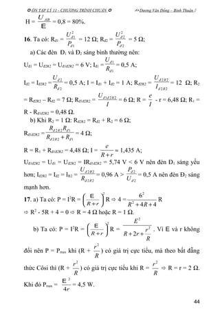  ÔN TẬP LÝ 11 - CHƯƠNG TRÌNH CHUẨN   Dương Văn Đổng – Bình Thuận 
H =
E
ABU
= 0,8 = 80%.
16. Ta có: Rđ1 =
1
2
1
đ
đ
P
U
= 12 Ω; Rđ2 =
2
2
2
đ
đ
P
U
= 5 Ω;
a) Các đèn Đ1 và Đ2 sáng bình thường nên:
Uđ1 = Uđ2R2 = Uđ1đ2R2 = 6 V; Iđ1 =
1
1
đ
đ
R
U
= 0,5 A;
Iđ2 = Iđ2R2 =
2
2
đ
đ
R
U
= 0,5 A; I = Iđ1 + Iđ2 = 1 A; Rđ2R2 =
22
22
Rđ
Rđ
I
U
= 12 Ω; R2
= Rđ2R2 – Rđ2 = 7 Ω; Rđ1đ2R2 =
I
U Rđđ 221
= 6 Ω; R =
I
e
- r = 6,48 Ω; R1 =
R - Rđ1đ2R2 = 0,48 Ω.
b) Khi R2 = 1 Ω: Rđ2R2 = Rđ2 + R2 = 6 Ω;
Rđ1đ2R2 =
122
122
đRđ
đRđ
RR
RR
+
= 4 Ω;
R = R1 + Rđ1đ2R2 = 4,48 Ω; I =
rR
e
+
≈ 1,435 A;
Uđ1đ2R2 = Uđ1 = Uđ2R2 = IRđ1đ2R2 = 5,74 V < 6 V nên đèn Đ1 sáng yếu
hơn; Iđ2R2 = Iđ2 = IR2 =
22
22
Rđ
Rđ
R
U
= 0,96 A >
2
2
đ
đ
U
P
= 0,5 A nên đèn Đ2 sáng
mạnh hơn.
17. a) Ta có: P = I2
R =
2






+rR
E
R  4 =
44
6
2
2
++ RR
R
 R2
- 5R + 4 = 0  R = 4 Ω hoặc R = 1 Ω.
b) Ta có: P = I2
R =
2






+rR
E
R =
R
r
rR
E
2
2
2 ++
. Vì E và r không
đổi nên P = Pmax khi (R +
R
r2
) có giá trị cực tiểu, mà theo bất đẵng
thức Côsi thì (R +
R
r2
) có giá trị cực tiểu khi R =
R
r2
 R = r = 2 Ω.
Khi đó Pmax =
r4
2
E
= 4,5 W.
44
 