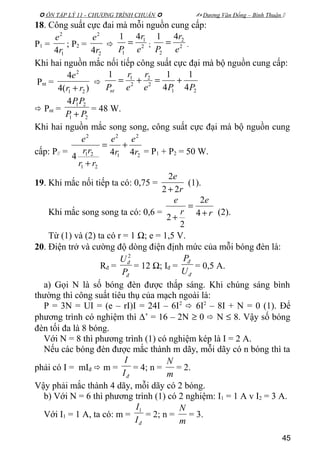  ÔN TẬP LÝ 11 - CHƯƠNG TRÌNH CHUẨN   Dương Văn Đổng – Bình Thuận 
18. Công suất cực đai mà mỗi nguồn cung cấp:
P1 =
1
2
4r
e
; P2 =
2
2
4r
e
 2
1
1
41
e
r
P
= ; 2
2
2
41
e
r
P
= .
Khi hai nguồn mắc nối tiếp công suất cực đại mà bộ nguồn cung cấp:
Pnt =
)(4
4
21
2
rr
e
+

21
2
2
2
1
4
1
4
11
PPe
r
e
r
Pnt
+=+=
 Pnt =
21
214
PP
PP
+
= 48 W.
Khi hai nguồn mắc song song, công suất cực đại mà bộ nguồn cung
cấp: P// = 2
2
1
2
21
21
2
444 r
e
r
e
rr
rr
e
+=
+
= P1 + P2 = 50 W.
19. Khi mắc nối tiếp ta có: 0,75 =
r
e
22
2
+
(1).
Khi mắc song song ta có: 0,6 = r
e
r
e
+
=
+ 4
2
2
2
(2).
Từ (1) và (2) ta có r = 1 Ω; e = 1,5 V.
20. Điện trở và cường độ dòng điện định mức của mỗi bóng đèn là:
Rđ =
đ
đ
P
U 2
= 12 Ω; Iđ =
đ
đ
U
P
= 0,5 A.
a) Gọi N là số bóng đèn được thắp sáng. Khi chúng sáng bình
thường thì công suất tiêu thụ của mạch ngoài là:
P = 3N = UI = (e – rI)I = 24I – 6I2
 6I2
– 8I + N = 0 (1). Để
phương trình có nghiệm thì ∆’ = 16 – 2N ≥ 0  N ≤ 8. Vậy số bóng
đèn tối đa là 8 bóng.
Với N = 8 thì phương trình (1) có nghiệm kép là I = 2 A.
Nếu các bóng đèn được mắc thành m dãy, mỗi dãy có n bóng thì ta
phải có I = mIđ  m =
đI
I
= 4; n =
m
N
= 2.
Vậy phải mắc thành 4 dãy, mỗi dãy có 2 bóng.
b) Với N = 6 thì phương trình (1) có 2 nghiệm: I1 = 1 A v I2 = 3 A.
Với I1 = 1 A, ta có: m =
đI
I1
= 2; n =
m
N
= 3.
45
 