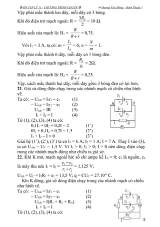  ÔN TẬP LÝ 11 - CHƯƠNG TRÌNH CHUẨN   Dương Văn Đổng – Bình Thuận 
Vậy phải mắc thành hai dãy, mỗi dãy có 3 bóng.
Khi đó điện trở mạch ngoài: R =
2
3 đR
= 18 Ω.
Hiệu suất của mạch là: H1 =
rR
R
+
= 0,75.
Với I2 = 3 A, ta có: m =
đI
I2
= 6; n =
m
N
= 1.
Vậy phải mắc thành 6 dãy, mỗi dãy có 1 bóng đèn.
Khi đó điện trở mạch ngoài: R =
6
đR
= 2Ω.
Hiệu suất của mạch là: H2 =
rR
R
+
= 0,25.
Vậy, cách mắc thành hai dãy, mỗi dãy gồm 3 bóng đèn có lợi hơn.
21. Giả sử dòng điện chạy trong các nhánh mạch có chiều như hình
vẽ.
Ta có: – UAB = I1r1 – e1 (1)
– UAB = I2r2 – e2 (2)
UAB = IR (3)
I1 + I2 = I (4)
Từ (1), (2), (3), (4) ta có:
0,1I1 + 0I2 + 0,2I = 2 (1’)
0I1 + 0,1I2 + 0,2I = 1,5 (2’)
I1 + I2 – I = 0 (3’)
Giải hệ (1’), (2’), (3’) ta có I1 = 6 A; I2 = 1 A; I = 7 A. Thay I vào (3),
ta có UAB = UV = 1,4 V. Vì I1 > 0; I2 > 0; I > 0 nên dòng điện chạy
trong các nhánh mạch đúng như chiều ta giả sử.
22. Khi K mở, mạch ngoài hở; số chỉ ampe kế IA = 0; e1 là nguồn, e2
là máy thu nên I1 = I2 =
21
21
rr
ee
+
−
= 1,125 V;
UAB = UC = I2R2 + e2 = 13,5 V; q = CUC = 27.10-6
C.
Khi K đóng, giả sữ dòng điện chạy trong các nhánh mạch có chiều
như hình vẽ.
Ta có: – UAB = I1r1 – e1 (1)
– UAB = I2r2 – e2 (2)
UAB = I(R1 + R2 + RA) (3)
I1 + I2 = I (4)
Từ (1), (2), (3), (4) ta có:
46
 