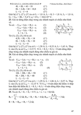  ÔN TẬP LÝ 11 - CHƯƠNG TRÌNH CHUẨN   Dương Văn Đổng – Bình Thuận 
4I1 + 0I2 + 6I = 18 (1’)
0I1 + 2,4I2 + 6I = 10,8 (2’)
I1 + I2 – I = 0 (3’)
Giải hệ (1’), (2’), (3’) ta có I1 = 1,8 A; I2 = 0; I = 1,8 A; IA = 1,8 A;
UC = UR2 = IR2 = 5,4 V; q = CUC = 10,8.10-6
C.
23. Giả sử dòng điện chạy trong các nhánh mạch có chiều như hình
vẽ.
Ta có: – UAB = I1(r1 + R1) – e1 (1)
– UAB = I2(r2 + R2) – e2 (2)
UAB = I3(r3 + R3) – e3 (3)
I1 + I2 = I3 (4)
Từ (1), (2), (3), (4) ta có:
4,5I1 + 0I2 + 5I3 = 14 (1’)
0I1 + 5,5I2 + 5I3 = 10 (2’)
I1 + I2 – I3 = 0 (3’)
Giải hệ (1’), (2’), (3’) ta có I1 = 1,30 A; I2 = 0,33 A; I3 = 1,63 A. Thay
I3 vào (3), ta có UAB = 2,15 V. Vì I1 > 0; I2 > 0; I3 > 0 nên dòng điện
chạy trong các nhánh mạch đúng như chiều ta giả sử.
24. Giả sử dòng điện chạy trong các nhánh mạch có chiều như hình
vẽ.
Ta có: UAB = I1(r1 + r4 + R1) – e1 + e4 (1)
– UAB = I2(r2 + R2) – e2 (2)
UAB = I3(r3 + R3) – e3 (3)
I1 + I3 = I2 (4)
Từ (1), (2), (3), (4) ta có:
10I1 + 20I2 + 0I3 = 50 (1’)
0I1 + 20I2 + 5I3 = 40 (2’)
I1 – I2 + I3 = 0 (3’)
Giải hệ (1’), (2’), (3’) ta có I1 = 1,29 A; I2 = 1,86 A; I3 = 0,57 A. Thay
I3 vào (3), ta có UAB = - 12,15 V. Vì UAB < 0 nên điện thế điểm A thấp
hơn điện thế điểm B; I1 > 0; I2 > 0; I3 > 0 nên dòng điện chạy trong
các nhánh mạch đúng như chiều ta giả sử.
25. Ta có: Eb = E1 + E2 = 8 V; rb = r1 + r2 = 0,8 Ω;
Rđ =
đ
đ
P
U 2
= 12 Ω; R24 = R2 + R4 = 4 Ω; Rđ24 =
24
24
RR
RR
đ
đ
+
= 3 Ω;
R = R1 + Rđ24 + R3 = 7,2 Ω;
47
 