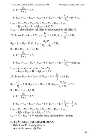 ÔN TẬP LÝ 11 - CHƯƠNG TRÌNH CHUẨN   Dương Văn Đổng – Bình Thuận 
a) I =
b
b
rR
E
+
= 1 A.
b) Uđ24 = Uđ = U24 = IRđ24 = 3 V; I24 = I2 = I4 =
24
24
R
U
= 0,75 A;
UMN = VM – VN = VM – VC + VC – VN = UMC + UCN
= I(r1 + R1) – E1 + I2R2 = – 3,15 V.
UMN < 0 cho biết điện thế điểm M thấp hơn điện thế điểm N.
26. Ta có: Eb = 4e = 8 V; rb =
2
4r
= 0,8 Ω; Rđ =
đ
đ
P
U 2
= 6 Ω;
R2đ = R2 + Rđ = 12 Ω; R2đ4 =
42
42
RR
RR
đ
đ
+
= 3 Ω;
R = R1+ R2đ4+ R3 = 7,2 Ω;
a) I =
b
b
rR
E
+
= 1 A.
b) U2đ4 = U2đ = U4 = IR2đ4 = 3 V; I2đ = I2 = Iđ =
đ
đ
R
U
2
2
= 0,25 A;
UAN = VA – VN = VA – VC + VC – VN
= UAC + UCN = IR1 + I2R2 = 1,7 V.
27. Ta có: Eb = 3e + 2e = 10 V; rb = 3r +
2
2r
= 0,8 Ω;
Rđ =
đ
đ
P
U 2
= 3 Ω; R23 = R2 + R3 = 6 Ω; Rđ23 =
23
23
RR
RR
đ
đ
+
= 2 Ω;
R = R1 + Rđ23 = 4,2 Ω;
a) I =
b
b
rR
E
+
= 2 A.
b) Uđ23 = Uđ = U23 = IRđ23 = 4 V; I23 = I2 = I3 =
23
23
R
U
=
3
2
A;
UMN = VM – VN = VM – VC + VC – VN = UMC + UCN
= I(3r + R1) – 3e + I2R2 = 2,3 V.
Uđ = 4 V < Uđm = 6 V nên đèn sáng yếu hơn bình thường.
D. TRẮC NGHIỆM KHÁCH QUAN
1. Điều kiện để có dòng điện là
A. chỉ cần có các vật dẫn.
48
 