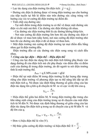  ÔN TẬP LÝ 11 - CHƯƠNG TRÌNH CHUẨN   Dương Văn Đổng – Bình Thuận 
+ Lực tác dụng của điện trường lên điện tích:
→
F = q
→
E .
+ Đường sức điện là đường được vẽ trong điện trường sao cho hướng
của tiếp tuyến tại bất kì điểm nào trên đường sức cũng trùng với
hướng của véc tơ cường độ điện trường tại điểm đó.
+ Tính chất của đường sức:
- Tại mỗi điểm trong điện trường ta có thể vẽ được một đường sức
điện và chỉ một mà thôi. Các đường sức điện không cắt nhau.
- Các đường sức điện trường tĩnh là các đường không khép kín.
- Nơi nào cường độ điện trường lớn hơn thì các đường sức điện ở
đó sẽ được vẽ mau hơn (dày hơn), nơi nào cường độ điện trường nhỏ
hơn thì các đường sức điện ở đó sẽ được vẽ thưa hơn.
+ Một điện trường mà cường độ điện trường tại mọi điểm đều bằng
nhau gọi là điện trường đều.
Điện trường đều có các đường sức điện song song và cách đều
nhau.
7. Công của lực điện – Điện thế – Hiệu điện thế
+ Công của lực điện tác dụng lên một điện tích không phụ thuộc vào
dạng đường đi của điện tích mà chỉ phụ thuộc vào điểm đầu và điểm
cuối của đường đi trong điện trường, do đó người ta nói điện trường
tĩnh là một trường thế.
AMN = q.E.MN.cosα = qEd
+ Điện thế tại một điểm M trong điện trường là đại lượng đặc trưng
riêng cho điện trường về phương diện tạo ra thế năng khi đặt tại đó
một điện tích q. Nó được xác định bằng thương số giữa công của lực
điện tác dụng lên q khi q di chuyển từ M ra vô cực và độ lớn của q.
VM =
q
AM∞
+ Hiệu điện thế giữa hai điểm M, N trong điện trường đặc trưng cho
khả năng sinh công của điện trường trong sự di chuyển của một điện
tích từ M đến N. Nó được xác định bằng thương số giữa công của lực
điện tác dụng lên điện tích q trong sự di chuyển của q từ M đến N và
độ lớn của q.
UMN = VM – VN =
q
AMN
+ Đơn vị hiệu điện thế là vôn (V).
+ Hệ thức giữa cường độ điện trường và hiệu điện thế: E =
d
U
.
5
 