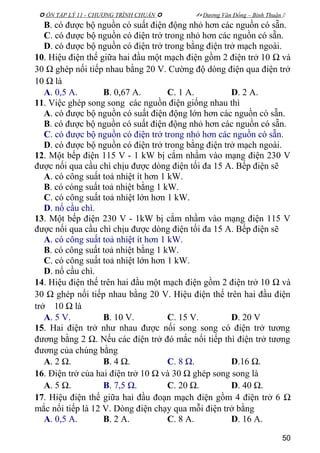  ÔN TẬP LÝ 11 - CHƯƠNG TRÌNH CHUẨN   Dương Văn Đổng – Bình Thuận 
B. có được bộ nguồn có suất điện động nhỏ hơn các nguồn có sẵn.
C. có được bộ nguồn có điện trở trong nhỏ hơn các nguồn có sẵn.
D. có được bộ nguồn có điện trở trong bằng điện trở mạch ngoài.
10. Hiệu điện thế giữa hai đầu một mạch điện gồm 2 điện trở 10 Ω và
30 Ω ghép nối tiếp nhau bằng 20 V. Cường độ dòng điện qua điện trở
10 Ω là
A. 0,5 A. B. 0,67 A. C. 1 A. D. 2 A.
11. Việc ghép song song các nguồn điện giống nhau thì
A. có được bộ nguồn có suất điện động lớn hơn các nguồn có sẵn.
B. có được bộ nguồn có suất điện động nhỏ hơn các nguồn có sẵn.
C. có được bộ nguồn có điện trở trong nhỏ hơn các nguồn có sẵn.
D. có được bộ nguồn có điện trở trong bằng điện trở mạch ngoài.
12. Một bếp điện 115 V - 1 kW bị cắm nhầm vào mạng điện 230 V
được nối qua cầu chì chịu được dòng điện tối đa 15 A. Bếp điện sẽ
A. có công suất toả nhiệt ít hơn 1 kW.
B. có cóng suất toả nhiệt bằng 1 kW.
C. có công suất toả nhiệt lớn hơn 1 kW.
D. nổ cầu chì.
13. Một bếp điện 230 V - 1kW bị cắm nhầm vào mạng điện 115 V
được nối qua cầu chì chịu được dòng điện tối đa 15 A. Bếp điện sẽ
A. có công suất toả nhiệt ít hơn 1 kW.
B. có công suất toả nhiệt bằng 1 kW.
C. có công suất toả nhiệt lớn hơn 1 kW.
D. nổ cầu chì.
14. Hiệu điện thế trên hai đầu một mạch điện gồm 2 điện trở 10 Ω và
30 Ω ghép nối tiếp nhau bằng 20 V. Hiệu điện thế trên hai đầu điện
trở 10 Ω là
A. 5 V. B. 10 V. C. 15 V. D. 20 V
15. Hai điện trở như nhau được nối song song có điện trở tương
đương bằng 2 Ω. Nếu các điện trở đó mắc nối tiếp thì điện trở tương
đương của chúng bằng
A. 2 Ω. B. 4 Ω. C. 8 Ω. D.16 Ω.
16. Điện trở của hai điện trở 10 Ω và 30 Ω ghép song song là
A. 5 Ω. B. 7,5 Ω. C. 20 Ω. D. 40 Ω.
17. Hiệu điện thế giữa hai đầu đoạn mạch điện gồm 4 điện trở 6 Ω
mắc nối tiếp là 12 V. Dòng điện chạy qua mỗi điện trở bằng
A. 0,5 A. B. 2 A. C. 8 A. D. 16 A.
50
 