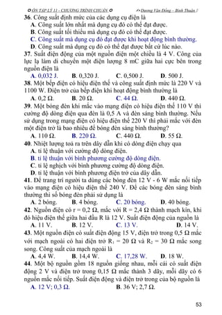  ÔN TẬP LÝ 11 - CHƯƠNG TRÌNH CHUẨN   Dương Văn Đổng – Bình Thuận 
36. Công suất định mức của các dụng cụ điện là
A. Công suất lớn nhất mà dụng cụ đó có thể đạt được.
B. Công suất tối thiểu mà dụng cụ đó có thể đạt được.
C. Công suất mà dụng cụ đó đạt được khi hoạt động bình thường.
D. Công suất mà dụng cụ đó có thể đạt được bất cứ lúc nào.
37. Suất điện động của một nguồn điện một chiều là 4 V. Công của
lực lạ làm di chuyển một điện lượng 8 mC giữa hai cực bên trong
nguồn điện là
A. 0,032 J. B. 0,320 J. C. 0,500 J. D. 500 J.
38. Một bếp điện có hiệu điện thế và công suất định mức là 220 V và
1100 W. Điện trở của bếp điện khi hoạt động bình thường là
A. 0,2 Ω. B. 20 Ω. C. 44 Ω. D. 440 Ω.
39. Một bóng đèn khi mắc vào mạng điện có hiệu điện thế 110 V thì
cường độ dòng điện qua đèn là 0,5 A và đèn sáng bình thường. Nếu
sử dụng trong mạng điện có hiệu điện thế 220 V thì phải mắc với đèn
một điện trở là bao nhiêu để bóng đèn sáng bình thường?
A. 110 Ω. B. 220 Ω. C. 440 Ω. D. 55 Ω.
40. Nhiệt lượng toả ra trên dây dẫn khi có dòng điện chạy qua
A. tỉ lệ thuận với cường độ dòng điện.
B. tỉ lệ thuận với bình phương cường độ dòng điện.
C. tỉ lệ nghịch với bình phương cường độ dòng điện.
D. tỉ lệ thuận với bình phương điện trở của dây dẫn.
41. Để trang trí người ta dùng các bóng đèn 12 V - 6 W mắc nối tiếp
vào mạng điện có hiệu điện thế 240 V. Để các bóng đèn sáng bình
thường thì số bóng đèn phải sử dụng là
A. 2 bóng. B. 4 bóng. C. 20 bóng. D. 40 bóng.
42. Nguồn điện có r = 0,2 Ω, mắc với R = 2,4 Ω thành mạch kín, khi
đó hiệu điện thế giữa hai đầu R là 12 V. Suất điện động của nguồn là
A. 11 V. B. 12 V. C. 13 V. D. 14 V.
43. Một nguồn điện có suất điện động 15 V, điện trở trong 0,5 Ω mắc
với mạch ngoài có hai điện trở R1 = 20 Ω và R2 = 30 Ω mắc song
song. Công suất của mạch ngoài là
A. 4,4 W. B. 14,4 W. C. 17,28 W. D. 18 W.
44. Một bộ nguồn gồm 18 nguồn giống nhau, mỗi cái có suất điện
động 2 V và điện trở trong 0,15 Ω mắc thành 3 dãy, mỗi dãy có 6
nguồn mắc nối tiếp. Suất điện động và điện trở trong của bộ nguồn là
A. 12 V; 0,3 Ω. B. 36 V; 2,7 Ω.
53
 