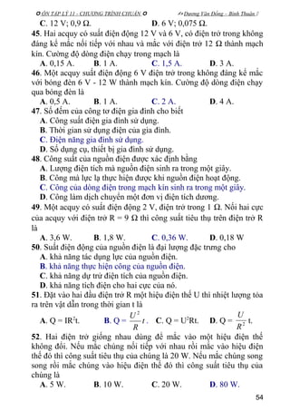  ÔN TẬP LÝ 11 - CHƯƠNG TRÌNH CHUẨN   Dương Văn Đổng – Bình Thuận 
C. 12 V; 0,9 Ω. D. 6 V; 0,075 Ω.
45. Hai acquy có suất điện động 12 V và 6 V, có điện trở trong không
đáng kể mắc nối tiếp với nhau và mắc với điện trở 12 Ω thành mạch
kín. Cường độ dòng điện chạy trong mạch là
A. 0,15 A. B. 1 A. C. 1,5 A. D. 3 A.
46. Một acquy suất điện động 6 V điện trở trong không đáng kể mắc
với bóng đèn 6 V - 12 W thành mạch kín. Cường độ dòng điện chạy
qua bóng đèn là
A. 0,5 A. B. 1 A. C. 2 A. D. 4 A.
47. Số đếm của công tơ điện gia đình cho biết
A. Công suất điện gia đình sử dụng.
B. Thời gian sử dụng điện của gia đình.
C. Điện năng gia đình sử dụng.
D. Số dụng cụ, thiết bị gia đình sử dụng.
48. Công suất của nguồn điện được xác định bằng
A. Lượng điện tích mà nguồn điện sinh ra trong một giây.
B. Công mà lực lạ thực hiện được khi nguồn điện hoạt động.
C. Công của dòng điện trong mạch kín sinh ra trong một giây.
D. Công làm dịch chuyển một đơn vị điện tích dương.
49. Một acquy có suất điện động 2 V, điện trở trong 1 Ω. Nối hai cực
của acquy với điện trở R = 9 Ω thì công suất tiêu thụ trên điện trở R
là
A. 3,6 W. B. 1,8 W. C. 0,36 W. D. 0,18 W
50. Suất điện động của nguồn điện là đại lượng đặc trưng cho
A. khả năng tác dụng lực của nguồn điện.
B. khả năng thực hiện công của nguồn điện.
C. khả năng dự trử điện tích của nguồn điện.
D. khả năng tích điện cho hai cực của nó.
51. Đặt vào hai đầu điện trở R một hiệu điện thế U thì nhiệt lượng tỏa
ra trên vật dẫn trong thời gian t là
A. Q = IR2
t. B. Q = t
R
U 2
. C. Q = U2
Rt. D. Q = 2
R
U
t.
52. Hai điện trở giống nhau dùng để mắc vào một hiệu điện thế
không đổi. Nếu mắc chúng nối tiếp với nhau rồi mắc vào hiệu điện
thế đó thì công suất tiêu thụ của chúng là 20 W. Nếu mắc chúng song
song rồi mắc chúng vào hiệu điện thế đó thì công suất tiêu thụ của
chúng là
A. 5 W. B. 10 W. C. 20 W. D. 80 W.
54
 