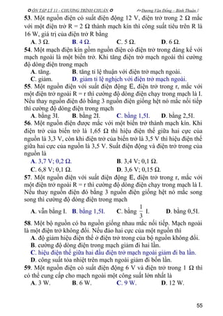  ÔN TẬP LÝ 11 - CHƯƠNG TRÌNH CHUẨN   Dương Văn Đổng – Bình Thuận 
53. Một nguồn điện có suất điện động 12 V, điện trở trong 2 Ω mắc
với một điện trở R = 2 Ω thành mạch kín thì công suất tiêu trên R là
16 W, giá trị của điện trở R bằng
A. 3 Ω. B. 4 Ω. C. 5 Ω. D. 6 Ω.
54. Một mạch điện kín gồm nguồn điện có điện trở trong đáng kể với
mạch ngoài là một biến trở. Khi tăng điện trở mạch ngoài thì cường
độ dòng điện trong mạch
A. tăng. B. tăng tỉ lệ thuận với điện trở mạch ngoài.
C. giảm. D. giảm tỉ lệ nghịch với điện trở mạch ngoài.
55. Một nguồn điện với suất điện động E, điện trở trong r, mắc với
một điện trở ngoài R = r thì cường độ dòng điện chạy trong mạch là I.
Nếu thay nguồn điện đó bằng 3 nguồn điện giống hệt nó mắc nối tiếp
thì cường độ dòng điện trong mạch
A. bằng 3I. B. bằng 2I. C. bằng 1,5I. D. bằng 2,5I.
56. Một nguồn điện được mắc với một biến trở thành mạch kín. Khi
điện trở của biến trở là 1,65 Ω thì hiệu điện thế giữa hai cực của
nguồn là 3,3 V, còn khi điện trở của biến trở là 3,5 V thì hiệu điện thế
giữa hai cực của nguồn là 3,5 V. Suất điện động và điện trở trong của
nguồn là
A. 3,7 V; 0,2 Ω. B. 3,4 V; 0,1 Ω.
C. 6,8 V; 0,1 Ω. D. 3,6 V; 0,15 Ω.
57. Một nguồn điện với suất điện động E, điện trở trong r, mắc với
một điện trở ngoài R = r thì cường độ dòng điện chạy trong mạch là I.
Nếu thay nguồn điện đó bằng 3 nguồn điện giống hệt nó mắc song
song thì cường độ dòng điện trong mạch
A. vẫn bằng I. B. bằng 1,5I. C. bằng
3
1
I. D. bằng 0,5I.
58. Một bộ nguồn có ba nguồn giống nhau mắc nối tiếp. Mạch ngoài
là một điện trở không đổi. Nếu đảo hai cực của một nguồn thì
A. độ giảm hiệu điện thế ở điện trở trong của bộ nguồn không đổi.
B. cường độ dòng điện trong mạch giảm đi hai lần.
C. hiệu điện thế giữa hai đầu điện trở mạch ngoài giảm đi ba lần.
D. công suất tỏa nhiệt trên mạch ngoài giảm đi bốn lần.
59. Một nguồn điện có suất điện động 6 V và điện trở trong 1 Ω thì
có thể cung cấp cho mạch ngoài một công suất lớn nhất là
A. 3 W. B. 6 W. C. 9 W. D. 12 W.
55
 