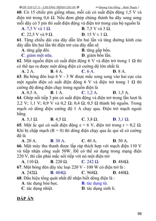  ÔN TẬP LÝ 11 - CHƯƠNG TRÌNH CHUẨN   Dương Văn Đổng – Bình Thuận 
60. Có 15 chiếc pin giống nhau, mỗi cái có suất điện động 1,5 V và
điện trở trong 0,6 Ω. Nếu đem ghép chúng thành ba dãy song song
mỗi dãy có 5 pin thì suất điện động và điện trở trong của bộ nguồn là
A. 7,5 V và 1 Ω. B. 7,5 V và 3 Ω.
C. 22,5 V và 9 Ω. D. 15 V v 1 Ω.
61. Tăng chiều dài của dây dẫn lên hai lần và tăng đường kính của
dây dẫn lên hai lần thì điện trở của dây dẫn sẽ
A. tăng gấp đôi. B. tăng gấp bốn.
C. giảm một nữa. D. giảm bốn lần.
62. Một nguồn điện có suất điện động 6 V và điện trở trong 1 Ω thì
có thể tạo ra được một dòng điện có cường độ lớn nhất là
A. 2 A. B. 4 A. C. 6 A. D. 8 A.
63. Ba bóng đèn loại 6 V - 3 W được mắc song song vào hai cực của
một nguồn điện có suất điện động 6 V và điện trở trong 1 Ω thì
cường độ dòng điện chạy trong nguồn điện là
A. 0,5 A. B. 1 A. C. 1,2 A. D. 1,5 A.
64. Ghép nối tiếp 3 pin có suất điện động và điện trở trong lần lượt là
2,2 V; 1,1 V; 0,9 V và 0,2 Ω; 0,4 Ω; 0,5 Ω thành bộ nguồn. Trong
mạch có dòng điện cường độ 1 A chạy qua. Điện trở mạch ngoài
bằng
A. 5,1 Ω. B. 4,5 Ω. C. 3,8 Ω. D. 3,1 Ω.
65. Một ắc qui có suất điện động e = 6 V, điện trở trong r = 0,2 Ω.
Khi bị chập mạch (R = 0) thì dòng điện chạy qua ắc qui sẽ có cường
độ là
A. 20 A. B. 30 A. C. 40 A. D. 50 A.
66. Một máy thu thanh được lắp ráp thích hợp với mạch điện 110 V
và tiếp nhận công suất 50W. Để có thể sử dụng trong mạng điện
220 V, thì cần phải mắc nối tiếp với nó một điện trở
A. 110 Ω. B. 220 Ω. C. 242 Ω. D. 484Ω.
67. Một bóng đèn dây tóc loại 220 V - 100 W có điện trở là :
A. 242Ω. B. 484Ω. C. 968Ω. D. 440Ω.
68. Dấu hiệu tổng quát nhất để nhận biết dòng điện là :
A. tác dụng hóa học. B. tác dụng từ.
C. tác dụng nhiệt. D. tác dụng sinh lí.
ĐÁP ÁN
56
 