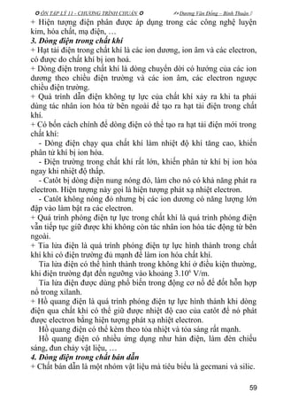  ÔN TẬP LÝ 11 - CHƯƠNG TRÌNH CHUẨN   Dương Văn Đổng – Bình Thuận 
+ Hiện tượng điện phân được áp dụng trong các công nghệ luyện
kim, hóa chất, mạ điện, …
3. Dòng điện trong chất khí
+ Hạt tải điện trong chất khí là các ion dương, ion âm và các electron,
có được do chất khí bị ion hoá.
+ Dòng điện trong chất khí là dòng chuyển dời có hướng của các ion
dương theo chiều điện trường và các ion âm, các electron ngược
chiều điện trường.
+ Quá trình dẫn điện không tự lực của chất khí xảy ra khi ta phải
dùng tác nhân ion hóa từ bên ngoài để tạo ra hạt tải điện trong chất
khí.
+ Có bốn cách chính để dòng điện có thể tạo ra hạt tải điện mới trong
chất khí:
- Dòng điện chạy qua chất khí làm nhiệt độ khí tăng cao, khiến
phân tử khí bị ion hóa.
- Điện trường trong chất khí rất lớn, khiến phân tử khí bị ion hóa
ngay khi nhiệt độ thấp.
- Catôt bị dòng điện nung nóng đỏ, làm cho nó có khả năng phát ra
electron. Hiện tượng này gọi là hiện tượng phát xạ nhiệt electron.
- Catôt không nóng đỏ nhưng bị các ion dương có năng lượng lớn
đập vào làm bật ra các electron.
+ Quá trình phóng điện tự lực trong chất khí là quá trình phóng điện
vẫn tiếp tục giữ được khi không còn tác nhân ion hóa tác động từ bên
ngoài.
+ Tia lửa điện là quá trình phóng điện tự lực hình thành trong chất
khí khi có điện trường đủ mạnh để làm ion hóa chất khí.
Tia lửa điện có thể hình thành trong không khí ở điều kiện thường,
khi điện trường đạt đến ngưỡng vào khoảng 3.106
V/m.
Tia lửa điện được dùng phổ biến trong động cơ nổ để đốt hỗn hợp
nổ trong xilanh.
+ Hồ quang điện là quá trình phóng điện tự lực hình thành khi dòng
điện qua chất khí có thể giữ được nhiệt độ cao của catôt để nó phát
được electron bằng hiện tượng phát xạ nhiệt electron.
Hồ quang điện có thể kèm theo tỏa nhiệt và tỏa sáng rất mạnh.
Hồ quang điện có nhiều ứng dụng như hàn điện, làm đèn chiếu
sáng, đun chảy vật liệu, …
4. Dòng điện trong chất bán dẫn
+ Chất bán dẫn là một nhóm vật liệu mà tiêu biểu là gecmani và silic.
59
 