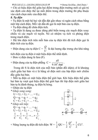  ÔN TẬP LÝ 11 - CHƯƠNG TRÌNH CHUẨN   Dương Văn Đổng – Bình Thuận 
+ Chỉ có hiệu điện thế giữa hai điểm trong điện trường mới có giá trị
xác định còn điện thế tại mỗi điểm trong điện trường thì phụ thuộc
vào cách chọn mốc của điện thế.
8. Tụ điện
+ Tụ điện là một hệ hai vật dẫn đặt gần nhau và ngăn cách nhau bằng
một lớp cách điện. Mỗi vật dẫn đó gọi là một bản của tụ điện.
+ Tụ điện dùng để chứa điện tích.
+ Tụ điện là dụng cụ được dùng phổ biến trong các mạch điện xoay
chiều và các mạch vô tuyến. Nó có nhiệm vụ tích và phóng điện
trong mạch điện.
+ Độ lớn điện tích trên mỗi bản của tụ điện khi đã tích điện gọi là
điện tích của tụ điện.
+ Điện dung của tụ điện C =
U
Q
là đại lượng đặc trưng cho khả năng
tích điện của tụ điện ở một hiệu điện thế nhất định.
+ Đơn vị điện dung là fara (F).
+ Điện dung của tụ điện phẵng C =
d
S
π
ε
4.10.9 9 .
Trong đó S là diện tích của mỗi bản (phần đối diện); d là khoảng
cách giữa hai bản và ε là hằng số điện môi của lớp điện môi chiếm
đầy giữa hai bản.
+ Mỗi tụ điện có một hiệu điện thế giới hạn. Khi hiệu điện thế giữa
hai bản tụ vượt quá hiệu điện thế giới hạn thì lớp điện môi giữa hai
bản tụ bị đánh thủng, tụ điện bị hỏng.
+ Ghép các tụ điện
* Ghép song song:
U = U1 = U2 = … = Un;
Q = q1 + q2 + … + qn;
C = C1 + C2 + … + Cn.
* Ghép nối tiếp:
Q = q1 = q2 = … = qn;
U = U1 + U2 + … + Un;
nCCCC
1
...
111
21
+++=
.
+ Năng lượng tụ điện đã tích điện: W =
2
1
QU =
2
1
C
Q2
=
2
1
CU2
.
6
 