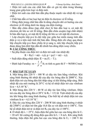  ÔN TẬP LÝ 11 - CHƯƠNG TRÌNH CHUẨN   Dương Văn Đổng – Bình Thuận 
+ Điện trở suất của các chất bán dẫn có giá trị nằm trong khoảng
trung gian giữa kim loại và điện môi.
+ Điện trở suất của chất bán dẫn phụ thuộc mạnh vào nhiệt độ và tạp
chất.
+ Chất bán dẫn có hai loại hạt tải điện là electron và lỗ trống.
+ Dòng điện trong chất bán dẫn là dòng chuyển dời có hướng của các
electron và lỗ trống dưới tác dụng của điện trường.
+ Bán dẫn chứa đôno (tạp chất cho) là bán dẫn loại n, có mật độ
electron rất lớn so với lỗ trống. Bán dẫn chứa axepto (tạp chất nhận)
là bán dẫn loại p, có mật độ lỗ trống rất lớn so với mật độ electron.
+ Lớp chuyển tiếp p-n là chổ tiếp xúc giữa hai miền mang tính dẫn
điện p và n trên một tinh thể bán dẫn. Dòng điện chỉ chạy qua được
lớp chuyển tiếp p-n theo chiều từ p sang n, nên lớp chuyển tiếp p-n
được dùng làm điôt bán dẫn để chỉnh lưu dòng điện xoay chiều.
B. CÁC CÔNG THỨC
+ Sự phụ thuộc của điện trở và điện trở suất vào nhiệt độ:
R = R0(1 + α(t – t0)); ρ = ρ0(1 + α(t – t0)).
+ Suất điện động nhiệt điện: E = αT(T2 – T1).
+ Định luật Farađay: m =
n
A
F
1
It; m tính ra gam thì F = 96500 C/mol.
C. BÀI TẬP TỰ LUẬN
1. Một bóng đèn 220 V - 100 W có dây tóc làm bằng vônfram. Khi
sáng bình thường thì nhiệt độ của dây tóc bóng đèn là 20000
C. Xác
định điện trở của bóng đèn khi thắp sáng và khi không thắp sáng. Biết
nhiệt độ của môi trường là 200
C và hệ số nhiệt điện trở của vônfram
là α = 4,5.10-3
K-1
.
2. Một bóng đèn 220 V - 40 W có dây tóc làm bằng vônfram. Điện
trở của dây tóc bóng đèn ở 200
C là R0 = 121 Ω. Tính nhiệt độ của dây
tóc khi bóng đèn sáng bình thường. Cho biết hệ số nhiệt điện trở của
vônfram là α = 4,5.10-3
K-1
.
3. Dây tóc của bóng đèn 220 V - 200 W khi sáng bình thường ở nhiệt
độ 25000
C có điện trở lớn gấp 10,8 lần so với điện trở ở 1000
C. Tìm
hệ số nhiệt điện trở α và điện trở R0 của dây tóc ở 1000
C.
4. Ở nhiệt độ t1 = 250
C, hiệu điện thế giữa hai cực của bóng đèn là U1
= 20 mV thì cường độ dòng điện qua đèn là I1 = 8 mA. Khi sáng bình
thường, hiệu điện thế giữa hai cực của bóng đèn là U2 = 240 V thì
60
 