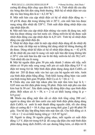  ÔN TẬP LÝ 11 - CHƯƠNG TRÌNH CHUẨN   Dương Văn Đổng – Bình Thuận 
cường độ dòng điện chạy qua đèn là I2 = 8 A. Tính nhiệt độ của dây
tóc bóng đèn khi đèn sáng bình thường. Biết hệ số nhiệt điện trở của
dây tóc làm bóng đèn là α = 4,2.10-3
K-1
.
5. Một mối hàn của cặp nhiệt điện có hệ số nhiệt điện động αT =
65 µV/K được đặt trong không khí ở 200
C, còn mối hàn kia được
nung nóng đến nhiệt độ 3200
C. Tính suất điện động nhiệt điện của
cặp nhiệt điện đó.
6. Một mối hàn của cặp nhiệt điện nhúng vào nước đá đang tan, mối
hàn kia được nhúng vào hơi nước sôi. Dùng milivôn kế đo được suất
nhiệt điện động của cặp nhiệt điện là 4,25 mV. Tính hệ số nhiệt điện
động của cặp nhiệt điện đó.
7. Nhiệt kế điện thực chất là một cặp nhiệt điện dùng để đo nhiệt độ
rất cao hoặc rất thấp mà ta không thể dùng nhiệt kế thông thường để
đo được. Dùng nhiệt kế điện có hệ số nhiệt điện động αT = 42 µV/K
để đo nhiệt độ của một lò nung với một mối hàn đặt trong không khí
ở 200
C còn mối hàn kia đặt vào lò thì thấy milivôn kế chỉ 50,2 mV.
Tính nhiệt độ của lò nung.
8. Một bộ nguồn điện gồm 30 pin mắc thành 3 nhóm nối tiếp, mỗi
nhóm có 10 pin mắc song song; mỗi pin có suất điện động 0,9 V và
điện trở trong 0,6 Ω. Một bình điện phân đựng dung dịch CuSO4 có
điện trở 205 Ω được mắc vào hai cực của bộ nguồn nói trên. Anôt
của bình điện phân bằng đồng. Tính khối lượng đồng bám vào catôt
của bình trong thời gian 50 phút. Biết Cu có A = 64; n = 2.
9. Chiều dày của một lớp niken phủ lên một tấm kim loại là h =
0,05 mm sau khi điện phân trong 30 phút. Diện tích mặt phủ của tấm
kim loại là 30 cm2
. Xác định cường độ dòng điện chạy qua bình điện
phân. Biết niken có A = 58, n = 2 và có khối lượng riêng là ρ =
8,9 g/cm3
.
10. Muốn mạ đồng một tấm sắt có diện tích tổng cộng 200 cm2
,
người ta dùng tấm sắt làm catôt của một bình điện phân đựng dùng
dịch CuSO4 và anôt là một thanh đồng nguyên chất, rồi cho dòng
điện có cường độ I = 10 A chạy qua trong thời gian 2 giờ 40 phút 50
giây. Tìm bề dày lớp đồng bám trên mặt tấm sắt. Cho biết đồng có A
= 64; n = 2 và có khối lượng riêng ρ = 8,9.103
kg/m3
.
11. Người ta dùng 36 nguồn giống nhau, mỗi nguồn có suất điện
động 1,5 V, điện trở trong 0,9 Ω để cung cấp điện cho một bình điện
phân đựng dung dịch ZnSO4 với cực dương bằng kẻm, có điện trở R
61
 