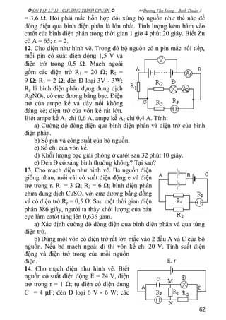  ÔN TẬP LÝ 11 - CHƯƠNG TRÌNH CHUẨN   Dương Văn Đổng – Bình Thuận 
= 3,6 Ω. Hỏi phải mắc hỗn hợp đối xứng bộ nguồn như thế nào để
dòng điện qua bình điện phân là lớn nhất. Tính lượng kẻm bám vào
catôt của bình điện phân trong thời gian 1 giờ 4 phút 20 giây. Biết Zn
có A = 65; n = 2.
12. Cho điện như hình vẽ. Trong đó bộ nguồn có n pin mắc nối tiếp,
mỗi pin có suất điện động 1,5 V và
điện trở trong 0,5 Ω. Mạch ngoài
gồm các điện trở R1 = 20 Ω; R2 =
9 Ω; R3 = 2 Ω; đèn Đ loại 3V - 3W;
Rp là bình điện phân đựng dung dịch
AgNO3, có cực đương bằng bạc. Điện
trở của ampe kế và dây nối không
đáng kể; điện trở của vôn kế rất lớn.
Biết ampe kế A1 chỉ 0,6 A, ampe kế A2 chỉ 0,4 A. Tính:
a) Cường độ dòng điện qua bình điện phân và điện trở của bình
điện phân.
b) Số pin và công suất của bộ nguồn.
c) Số chỉ của vôn kế.
d) Khối lượng bạc giải phóng ở catôt sau 32 phút 10 giây.
e) Đèn Đ có sáng bình thường không? Tại sao?
13. Cho mạch điện như hình vẽ. Ba nguồn điện
giống nhau, mỗi cái có suất điện động e và điện
trở trong r. R1 = 3 Ω; R2 = 6 Ω; bình điện phân
chứa dung dịch CuSO4 với cực dương bằng đồng
và có điện trở Rp = 0,5 Ω. Sau một thời gian điện
phân 386 giây, người ta thấy khối lượng của bản
cực làm catôt tăng lên 0,636 gam.
a) Xác định cường độ dòng điện qua bình điện phân và qua từng
điện trở.
b) Dùng một vôn có điện trở rất lớn mắc vào 2 đầu A và C của bộ
nguồn. Nếu bỏ mạch ngoài đi thì vôn kế chỉ 20 V. Tính suất điện
động và điện trở trong của mỗi nguồn
điện.
14. Cho mạch điện như hình vẽ. Biết
nguồn có suất điện động E = 24 V, điện
trở trong r = 1 Ω; tụ điện có điện dung
C = 4 µF; đèn Đ loại 6 V - 6 W; các
62
 