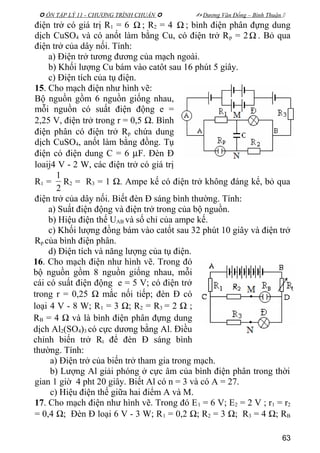  ÔN TẬP LÝ 11 - CHƯƠNG TRÌNH CHUẨN   Dương Văn Đổng – Bình Thuận 
điện trở có giá trị R1 = 6 Ω ; R2 = 4 Ω ; bình điện phân đựng dung
dịch CuSO4 và có anốt làm bằng Cu, có điện trở Rp = 2Ω . Bỏ qua
điện trở của dây nối. Tính:
a) Điện trở tương đương của mạch ngoài.
b) Khối lượng Cu bám vào catôt sau 16 phút 5 giây.
c) Điện tích của tụ điện.
15. Cho mạch điện như hình vẽ:
Bộ nguồn gồm 6 nguồn giống nhau,
mỗi nguồn có suất điện động e =
2,25 V, điện trở trong r = 0,5 Ω. Bình
điện phân có điện trở Rp chứa dung
dịch CuSO4, anốt làm bằng đồng. Tụ
điện có điện dung C = 6 µF. Đèn Đ
loaij4 V - 2 W, các điện trở có giá trị
R1 =
2
1
R2 = R3 = 1 Ω. Ampe kế có điện trở không đáng kể, bỏ qua
điện trở của dây nối. Biết đèn Đ sáng bình thường. Tính:
a) Suất điện động và điện trở trong của bộ nguồn.
b) Hiệu điện thế UAB và số chỉ của ampe kế.
c) Khối lượng đồng bám vào catốt sau 32 phút 10 giây và điện trở
Rp của bình điện phân.
d) Điện tích và năng lượng của tụ điện.
16. Cho mạch điện như hình vẽ. Trong đó
bộ nguồn gồm 8 nguồn giống nhau, mỗi
cái có suất điện động e = 5 V; có điện trở
trong r = 0,25 Ω mắc nối tiếp; đèn Đ có
loại 4 V - 8 W; R1 = 3 Ω; R2 = R3 = 2 Ω ;
RB = 4 Ω và là bình điện phân đựng dung
dịch Al2(SO4)3 có cực dương bằng Al. Điều
chỉnh biến trở Rt để đèn Đ sáng bình
thường. Tính:
a) Điện trở của biến trở tham gia trong mạch.
b) Lượng Al giải phóng ở cực âm của bình điện phân trong thời
gian 1 giờ 4 pht 20 giây. Biết Al có n = 3 và có A = 27.
c) Hiệu điện thế giữa hai điểm A và M.
17. Cho mạch điện như hình vẽ. Trong đó E1 = 6 V; E2 = 2 V ; r1 = r2
= 0,4 Ω; Đèn Đ loại 6 V - 3 W; R1 = 0,2 Ω; R2 = 3 Ω; R3 = 4 Ω; RB
63
 