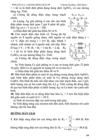  ÔN TẬP LÝ 11 - CHƯƠNG TRÌNH CHUẨN   Dương Văn Đổng – Bình Thuận 
= 1 Ω và là bình điện phân đựng dung dịch AgNO3, có cực dương
bằng Ag. Tính:
a) Cường độ dòng điện chạy trong mạch
chính.
b) Lượng Ag giải phóng ở cực âm của bình
điện phân trong thời gian 2 giờ 8 phút 40 giây.
Biết Ag có n = 1 và có A = 108.
c) Hiệu điện thế giữa hai điểm M và N.
18. Cho mạch điện như hình vẽ. Trong đó bộ
nguồn có 8 nguồn giống nhau, mỗi nguồn có suất điện động e =
1,5 V, điện trở trong r = 0,5 Ω, mắc thành 2
nhánh, mỗi nhánh có 4 nguồn mắc nối tiếp. Đèn
Đ loại 3 V - 3 W; R1 = R2 = 3 Ω; R3 = 2 Ω; RB
= 1 Ω và là bình điện phân đựng dung dịch
CuSO4, có cực dương bằng Cu. Tính:
a) Cường độ dòng điện chạy trong mạch
chính.
b) Tính lượng Cu giải phóng ra ở cực m trong thời gian 32 phút
10 giây. Biết Cu có nguyên tử lượng 64 và có hoá trị 2.
c) Hiệu điện thế giữa hai điểm M và N.
19. Một bình điện phân có anôt là Ag nhúng trong dung dịch AgNO3,
một bình điện phân khác có anôt là Cu nhúng trong dung dịch
CuSO4. Hai bình đó mắc nối tiếp nhau vào một mạch điện. sau 2 giờ,
khối lượng của cả hai catôt tăng lên 4,2 g. Tính cường độ dòng điện
đi qua hai bình điện phân và khối lượng Ag và Cu bám vào catôt mỗi
bình.
20. Một điôt điện tử có dòng điện bảo hòa Ibh = 5 mA khi hiệu điện
thế giữa anôt và catôt là U = 10 V.
a) Tính số electron đập vào anôt trong một giây.
b) Tính động năng của electron khi đến anôt, biết electron rời catôt
không vận tốc ban đầu.
HƯỚNG DẪN GIẢI
1. Khi thắp sáng điện trở của bóng đèn là: Rđ =
đ
đ
P
U 2
= 484 Ω. Khi
không thắp sáng điện trở của bóng đèn là: R0 =
)(1 0tt
Rđ
−+α
= 48,8 Ω.
64
 