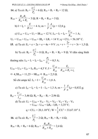  ÔN TẬP LÝ 11 - CHƯƠNG TRÌNH CHUẨN   Dương Văn Đổng – Bình Thuận 
14. a) Ta có: Rđ =
đ
đ
P
U 2
= 6 Ω; R1đ = R1 + Rđ = 12 Ω;
R1đ2 =
21
21
RR
RR
đ
đ
+
= 3 Ω; R = Rp + R1đ2 = 5 Ω.
b) I = Ip =
rR
E
+
= 4 A; m =
n
A
F
1
Ipt = 12,8 g.
c) U1đ2 = U1đ = U2 = IR1đ2 = 12 V; I1đ = I1 = Iđ =
đ
đ
R
U
1
1
= 1 A;
UC = UAM = UAN + UNM = IRp + I1R1 = 14 V; q = CUC = 56.10-6
C.
15. a) Ta có: Eb = e + 2e + e = 4e = 9 V ; rb = r +
r
r2
+ r = 3r = 1,5 Ω.
b) Ta có: Rđ =
đ
đ
P
U 2
= 8 Ω; R1đ = R1 + Rđ = 9 Ω. Vì đèn sáng bình
thường nên: I1đ = I1 = Iđ = Iđm =
đ
đ
U
P
= 0,5 A;
UAB = U1đ = Up2 = I1đ R1đ = 4,5 V; I =
bAB
b
AB
AB
rRR
E
R
U
++
=
3
 4,5RAB + 11,25 = 9RAB  RAB = 2,5 Ω.
Số chỉ ampe kế: IA = I =
AB
AB
R
U
= 1,8 A.
c) Ta có: Ip2 = Ip = I2 = I – I1đ = 1,3 A; m =
n
A
F
1
Ipt = 0,832 g;
Rp2 =
2
2
p
p
I
U
= 3,46 Ω; Rp = Rp2 – R2 = 2,96 Ω.
d) Ta có: UC = UMN = VM – VN = VM – VB + VB – VN
= UMB – UNB = IđRđ - I2R2 = 3,35 V;
q = CUC = 20,1.10-6
C; W =
2
1
CU2
= 33,67.10-6
J.
16. a) Ta có: Rđ =
đ
đ
P
U 2
= 2 Ω; R3đ = R3 + Rđ = 4 Ω;
R2B = R2 + RB = 6 Ω; RCD =
đB
đB
RR
RR
32
32
+
= 2,4 Ω.
67
 