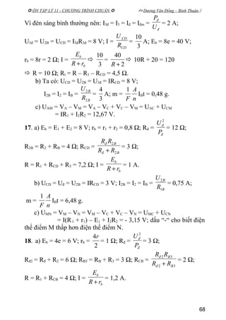  ÔN TẬP LÝ 11 - CHƯƠNG TRÌNH CHUẨN   Dương Văn Đổng – Bình Thuận 
Vì đèn sáng bình thường nên: I3đ = I3 = Iđ = Iđm =
đ
đ
U
P
= 2 A;
U3đ = U2B = UCD = I3đR3đ = 8 V; I =
CD
CD
R
U
=
3
10
A; Eb = 8e = 40 V;
rb = 8r = 2 Ω; I =
b
b
rR
E
+

3
10
=
2
40
+R
 10R + 20 = 120
 R = 10 Ω; Rt = R – R1 – RCD = 4,5 Ω.
b) Ta có: UCD = U2B = U3đ = IRCD = 8 V;
I2B = I2 = IB =
B
B
R
U
2
2
=
3
4
A; m =
n
A
F
1
IBt = 0,48 g.
c) UAM = VA – VM = VA – VC + VC – VM = UAC + UCM
= IR1 + I2R2 = 12,67 V.
17. a) Eb = E1 + E2 = 8 V; rb = r1 + r2 = 0,8 Ω; Rđ =
đ
đ
P
U 2
= 12 Ω;
R2B = R2 + RB = 4 Ω; RCD =
Bđ
Bđ
RR
RR
2
2
+
= 3 Ω;
R = R1 + RCD + R3 = 7,2 Ω; I =
b
b
rR
E
+
= 1 A.
b) UCD = Uđ = U2B = IRCD = 3 V; I2B = I2 = IB =
B
B
R
U
1
2
= 0,75 A;
m =
n
A
F
1
IBt = 6,48 g.
c) UMN = VM – VN = VM – VC + VC – VN = UMC + UCN
= I(R1 + r1) – E1 + I2R2 = - 3,15 V; dấu “-“ cho biết điện
thế điểm M thấp hơn điện thế điểm N.
18. a) Eb = 4e = 6 V; rb =
2
4r
= 1 Ω; Rđ =
đ
đ
P
U 2
= 3 Ω;
Rđ2 = Rđ + R2 = 6 Ω; RB3 = RB + R3 = 3 Ω; RCB =
32
32
Bđ
Bđ
RR
RR
+
= 2 Ω;
R = R1 + RCB = 4 Ω; I =
b
b
rR
E
+
= 1,2 A.
68
 