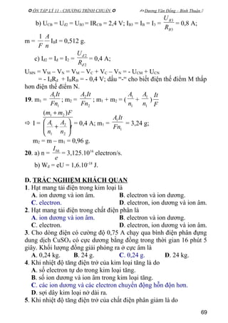  ÔN TẬP LÝ 11 - CHƯƠNG TRÌNH CHUẨN   Dương Văn Đổng – Bình Thuận 
b) UCB = Uđ2 = UB3 = IRCB = 2,4 V; IB3 = IB = I3 =
3
3
B
B
R
U
= 0,8 A;
m =
n
A
F
1
IBt = 0,512 g.
c) Iđ2 = Iđ = I2 =
2
2
đ
đ
R
U
= 0,4 A;
UMN = VM – VN = VM – VC + VC – VN = - UCM + UCN
= - IđRđ + IBRB = - 0,4 V; dấu “-“ cho biết điện thế điểm M thấp
hơn điện thế điểm N.
19. m1 =
1
1
Fn
ItA
; m2 =
2
2
Fn
ItA
; m1 + m2 = (
1
1
n
A
+
1
1
n
A
)
F
It
 I = t
n
A
n
A
Fmm






+
+
2
2
1
1
21 )(
= 0,4 A; m1 =
1
1
Fn
ItA
= 3,24 g;
m2 = m – m1 = 0,96 g.
20. a) n =
e
Ibh
= 3,125.1016
electron/s.
b) Wđ = eU = 1,6.10-18
J.
D. TRẮC NGHIỆM KHÁCH QUAN
1. Hạt mang tải điện trong kim loại là
A. ion dương và ion âm. B. electron và ion dương.
C. electron. D. electron, ion dương và ion âm.
2. Hạt mang tải điện trong chất điện phân là
A. ion dương và ion âm. B. electron và ion dương.
C. electron. D. electron, ion dương và ion âm.
3. Cho dòng điện có cường độ 0,75 A chạy qua bình điện phân đựng
dung dịch CuSO4 có cực dương bằng đồng trong thời gian 16 phút 5
giây. Khối lượng đồng giải phóng ra ở cực âm là
A. 0,24 kg. B. 24 g. C. 0,24 g. D. 24 kg.
4. Khi nhiệt độ tăng điện trở của kim loại tăng là do
A. số electron tự do trong kim loại tăng.
B. số ion dương và ion âm trong kim loại tăng.
C. các ion dương và các electron chuyển động hỗn độn hơn.
D. sợi dây kim loại nở dài ra.
5. Khi nhiệt độ tăng điện trở của chất điện phân giảm là do
69
 
