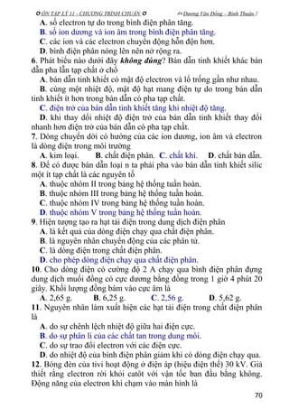  ÔN TẬP LÝ 11 - CHƯƠNG TRÌNH CHUẨN   Dương Văn Đổng – Bình Thuận 
A. số electron tự do trong bình điện phân tăng.
B. số ion dương và ion âm trong bình điện phân tăng.
C. các ion và các electron chuyển động hỗn độn hơn.
D. bình điện phân nóng lên nên nở rộng ra.
6. Phát biểu nào dưới đây không đúng? Bán dẫn tinh khiết khác bán
dẫn pha lẫn tạp chất ở chổ
A. bán dẫn tinh khiết có mật độ electron và lổ trống gần như nhau.
B. cùng một nhiệt độ, mật độ hạt mang điện tự do trong bán dẫn
tinh khiết ít hơn trong bán dẫn có pha tạp chất.
C. điện trở của bán dẫn tinh khiết tăng khi nhiệt độ tăng.
D. khi thay dổi nhiệt độ điện trở của bán dẫn tinh khiết thay đổi
nhanh hơn điện trở của bán dẫn có pha tạp chất.
7. Dòng chuyển dời có hướng của các ion dương, ion âm và electron
là dòng điện trong môi trường
A. kim loại. B. chất điện phân. C. chất khí. D. chất bán dẫn.
8. Để có được bán dẫn loại n ta phải pha vào bán dẫn tinh khiết silic
một ít tạp chất là các nguyên tố
A. thuộc nhóm II trong bảng hệ thống tuần hoàn.
B. thuộc nhóm III trong bảng hệ thống tuần hoàn.
C. thuộc nhóm IV trong bảng hệ thống tuần hoàn.
D. thuộc nhóm V trong bảng hệ thống tuần hoàn.
9. Hiện tượng tạo ra hạt tải điện trong dung dịch điện phân
A. là kết quả của dòng điện chạy qua chất điện phân.
B. là nguyên nhân chuyển động của các phân tử.
C. là dòng điện trong chất điện phân.
D. cho phép dòng điện chạy qua chất điện phân.
10. Cho dòng điện có cường độ 2 A chạy qua bình điện phân đựng
dung dịch muối đồng có cực dương bằng đồng trong 1 giờ 4 phút 20
giây. Khối lượng đồng bám vào cực âm là
A. 2,65 g. B. 6,25 g. C. 2,56 g. D. 5,62 g.
11. Nguyên nhân làm xuất hiện các hạt tải điện trong chất điện phân
là
A. do sự chênh lệch nhiệt độ giữa hai điện cực.
B. do sự phân li của các chất tan trong dung môi.
C. do sự trao đổi electron với các điện cực.
D. do nhiệt độ của bình điện phân giảm khi có dòng điện chạy qua.
12. Bóng đèn của tivi hoạt động ở điện áp (hiệu điện thế) 30 kV. Giả
thiết rằng electron rời khỏi catôt với vận tốc ban đầu bằng không.
Động năng của electron khi chạm vào màn hình là
70
 