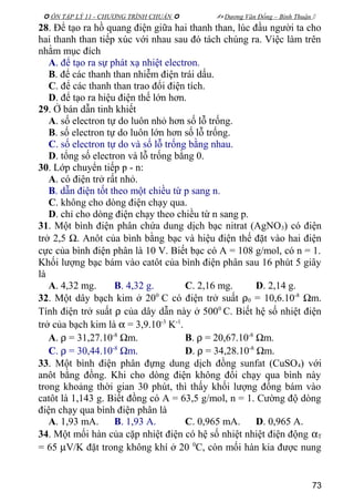  ÔN TẬP LÝ 11 - CHƯƠNG TRÌNH CHUẨN   Dương Văn Đổng – Bình Thuận 
28. Để tạo ra hồ quang điện giữa hai thanh than, lúc đầu người ta cho
hai thanh than tiếp xúc với nhau sau đó tách chúng ra. Việc làm trên
nhằm mục đích
A. để tạo ra sự phát xạ nhiệt electron.
B. để các thanh than nhiễm điện trái dấu.
C. để các thanh than trao đổi điện tích.
D. để tạo ra hiệu điện thế lớn hơn.
29. Ở bán dẫn tinh khiết
A. số electron tự do luôn nhỏ hơn số lỗ trống.
B. số electron tự do luôn lớn hơn số lỗ trống.
C. số electron tự do và số lỗ trống bằng nhau.
D. tổng số electron và lỗ trống bằng 0.
30. Lớp chuyển tiếp p - n:
A. có điện trở rất nhỏ.
B. dẫn điện tốt theo một chiều từ p sang n.
C. không cho dòng điện chạy qua.
D. chỉ cho dòng điện chạy theo chiều từ n sang p.
31. Một bình điện phân chứa dung dịch bạc nitrat (AgNO3) có điện
trở 2,5 Ω. Anôt của bình bằng bạc và hiệu điện thế đặt vào hai điện
cực của bình điện phân là 10 V. Biết bạc có A = 108 g/mol, có n = 1.
Khối lượng bạc bám vào catôt của bình điện phân sau 16 phút 5 giây
là
A. 4,32 mg. B. 4,32 g. C. 2,16 mg. D. 2,14 g.
32. Một dây bạch kim ở 200
C có điện trở suất ρ0 = 10,6.10-8
Ωm.
Tính điện trở suất ρ của dây dẫn này ở 5000
C. Biết hệ số nhiệt điện
trở của bạch kim là α = 3,9.10-3
K-1
.
A. ρ = 31,27.10-8
Ωm. B. ρ = 20,67.10-8
Ωm.
C. ρ = 30,44.10-8
Ωm. D. ρ = 34,28.10-8
Ωm.
33. Một bình điện phân đựng dung dịch đồng sunfat (CuSO4) với
anôt bằng đồng. Khi cho dòng điện không đổi chạy qua bình này
trong khoảng thời gian 30 phút, thì thấy khối lượng đồng bám vào
catôt là 1,143 g. Biết đồng có A = 63,5 g/mol, n = 1. Cường độ dòng
điện chạy qua bình điện phân là
A. 1,93 mA. B. 1,93 A. C. 0,965 mA. D. 0,965 A.
34. Một mối hàn của cặp nhiệt điện có hệ số nhiệt nhiệt điện động αT
= 65 µV/K đặt trong không khí ở 20 0
C, còn mối hàn kia được nung
73
 