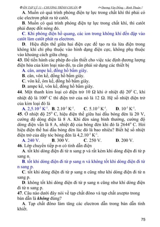  ÔN TẬP LÝ 11 - CHƯƠNG TRÌNH CHUẨN   Dương Văn Đổng – Bình Thuận 
A. Muốn có quá trình phóng điện tự lực trong chất khí thì phải có
các electron phát ra từ catôt.
B. Muốn có quá trình phóng điện tự lực trong chất khí, thì catôt
phải được đốt nóng đỏ.
C. Khi phóng điện hồ quang, các ion trong không khí đến đập vào
catôt làm catôt phát ra electron.
D. Hiệu điện thế giữa hai điện cực để tạo ra tia lửa điện trong
không khí chỉ phụ thuộc vào hình dạng điện cực, không phụ thuộc
vào khoảng cách giữa chng.
43. Để tiến hành các phép đo cần thiết cho việc xác định đương lượng
điện hóa của kim loại nào đó, ta cần phải sử dụng các thiết bị
A. cân, ampe kế, đồng hồ bấm giây.
B. cân, vôn kế, đồng hồ bấm giây.
C. vôn kế, ôm kế, đồng hồ bấm giây.
D. ampe kế, vôn kế, đồng hồ bấm giây.
44. Một thanh kim loại có điện trở 10 Ω khi ở nhiệt độ 200
C, khi
nhiệt độ là 1000
C thì điện trở của nó là 12 Ω. Hệ số nhiệt điện trở
của kim loại đó là
A. 2,5.10-3
K-1
. B. 2.10-3
K-1
. C. 5.10-3
K-1
. D. 10-3
K-1
.
45. Ở nhiệt độ 250
C, hiệu điện thế giữa hai đầu bóng đèn là 20 V,
cường độ dòng điện là 8 A. Khi đèn sáng bình thường, cường độ
dòng điện vẫn là 8 A, nhiệt độ của bóng đèn khi đó là 26440
C. Hỏi
hiệu điện thế hai đầu bóng đèn lúc đó là bao nhiêu? Biết hệ số nhiệt
điện trở của dây tóc bóng đèn là 4,2.10-3
K-1
.
A. 240 V. B. 300 V. C. 250 V. D. 200 V.
46. Lớp chuyển tiếp p-n có tính dẫn điện
A. tốt khi dòng điện đi từ n sang p và rất kém khi dòng điện đi từ p
sang n.
B. tốt khi dòng điện đi từ p sang n và không tốt khi dòng điện đi từ
n sang p.
C. tốt khi dòng điện đi từ p sang n cũng như khi dòng điện đi từ n
sang p.
D. không tốt khi dòng điện đi từ p sang n cũng như khi dòng điện
đi từ n sang p.
47. Câu nào dưới đây nói về tạp chất đôno và tạp chất axepto trong
bán dẫn là không đúng?
A. Tạp chất đôno làm tăng các electron dẫn trong bán dẫn tính
khiết.
75
 