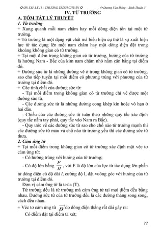  ÔN TẬP LÝ 11 - CHƯƠNG TRÌNH CHUẨN   Dương Văn Đổng – Bình Thuận 
IV. TỪ TRƯỜNG
A. TÓM TẮT LÝ THUYẾT
1. Từ trường
+ Xung quanh mỗi nam châm hay mỗi dòng điện tồn tại một từ
trường.
+ Từ trường là một dạng vật chất mà biểu hiện cụ thể là sự xuất hiện
lực từ tác dụng lên một nam châm hay một dòng điện đặt trong
khoảng không gian có từ trường.
+ Tại một điểm trong không gian có từ trường, hướng của từ trường
là hướng Nam - Bắc của kim nam châm nhỏ nằm cân bằng tại điểm
đó.
+ Đường sức từ là những đường vẽ ở trong không gian có từ trường,
sao cho tiếp tuyến tại mỗi điểm có phương trùng với phương của từ
trường tại điểm đó.
+ Các tính chất của đường sức từ:
- Tại mỗi điểm trong không gian có từ trường chỉ vẽ được một
đường sức từ.
- Các đường sức từ là những đường cong khép kín hoặc vô hạn ở
hai đầu.
- Chiều của các đường sức từ tuân theo những quy tắc xác định
(quy tắc nắm tay phải, quy tắc vào Nam ra Bắc).
- Quy ước vẽ các đường sức từ sao cho chổ nào từ trường mạnh thì
các đường sức từ mau và chổ nào từ trường yếu thì các đường sức từ
thưa.
2. Cảm ứng từ
+ Tại mỗi điểm trong không gian có từ trường xác định một véc tơ
cảm ứng từ:
- Có hướng trùng với hướng của từ trường;
- Có độ lớn bằng
Il
F
, với F là độ lớn của lực từ tác dụng lên phần
tử dòng điện có độ dài l, cường độ I, đặt vuông góc với hướng của từ
trường tại điểm đó.
Đơn vị cảm ứng từ là tesla (T).
Từ trường đều là từ trường mà cảm ứng từ tại mọi điểm đều bằng
nhau. Đường sức từ của từ trường đều là các đường thẳng song song,
cách đều nhau.
+ Véc tơ cảm ứng từ
→
B do dòng điện thẳng rất dài gây ra:
Có điểm đặt tại điểm ta xét;
77
 