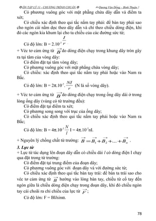  ÔN TẬP LÝ 11 - CHƯƠNG TRÌNH CHUẨN   Dương Văn Đổng – Bình Thuận 
Có phương vuông góc với mặt phẵng chứa dây dẫn và điểm ta
xét;
Có chiều xác định theo qui tắc nắm tay phải: để bàn tay phải sao
cho ngón cái nằm dọc theo dây dẫn và chỉ theo chiều dòng điện, khi
đó các ngón kia khum lại cho ta chiều của các đường sức từ;
Có độ lớn: B = 2.10-7 r
I
.
+ Véc tơ cảm ứng từ
→
B do dòng điện chạy trong khung dây tròn gây
ra tại tâm của vòng dây:
Có điểm đặt tại tâm vòng dây;
Có phương vuông góc với mặt phẳng chứa vòng dây;
Có chiều: xác định theo qui tắc nắm tay phải hoặc vào Nam ra
Bắc.
Có độ lớn: B = 2π.10-7
.
r
NI
(N là số vòng dây).
+ Véc tơ cảm ứng từ
→
B do dòng điện chạy trong ống dây dài ở trong
lòng ống dây (vùng có từ trường đều):
Có điểm đặt tại điểm ta xét;
Có phương song song với trục của ống dây;
Có chiều xác định theo qui tắc nắm tay phải hoặc vào Nam ra
Bắc;
Có độ lớn: B = 4π.10-7
l
N
I = 4π.10-7
nI.
+ Nguyên lý chồng chất từ trường:
→→→→
+++= nBBBB ...21
.
3. Lực từ
+ Lực từ tác dụng lên đoạn dây dẫn có chiều dài l có dòng điện I chạy
qua đặt trong từ trường:
Có điểm đặt tại trung điểm của đoạn dây;
Có phương vuông góc với đoạn dây và với đường sức từ;
Có chiều xác định theo qui tắc bàn tay trái: để bàn ta trái sao cho
véc tơ cảm ứng từ
→
B hướng vào lòng bàn tay, chiều từ cổ tay đến
ngón giữa là chiều dòng điện chạy trong đoạn dây, khi đó chiều ngón
tay cái choãi ra chỉ chiều của lực từ
→
F ;
Có độ lớn: F = BIlsinα.
78
 