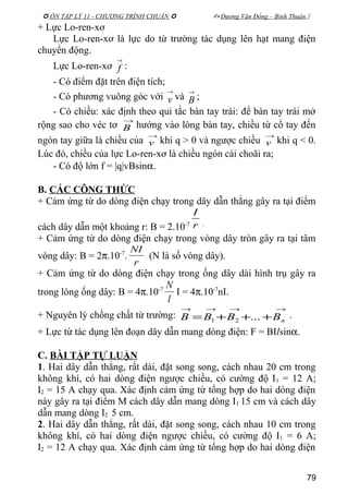  ÔN TẬP LÝ 11 - CHƯƠNG TRÌNH CHUẨN   Dương Văn Đổng – Bình Thuận 
+ Lực Lo-ren-xơ
Lực Lo-ren-xơ là lực do từ trường tác dụng lên hạt mang điện
chuyển động.
Lực Lo-ren-xơ
→
f :
- Có điểm đặt trên điện tích;
- Có phương vuông góc với
→
v và
→
B ;
- Có chiều: xác định theo qui tắc bàn tay trái: để bàn tay trái mở
rộng sao cho véc tơ
→
B hướng vào lòng bàn tay, chiều từ cổ tay đến
ngón tay giữa là chiều của
→
v khi q > 0 và ngược chiều
→
v khi q < 0.
Lúc đó, chiều của lực Lo-ren-xơ là chiều ngón cái choãi ra;
- Có độ lớn f = |q|vBsinα.
B. CÁC CÔNG THỨC
+ Cảm ứng từ do dòng điện chạy trong dây dẫn thẳng gây ra tại điểm
cách dây dẫn một khoảng r: B = 2.10-7 r
I
.
+ Cảm ứng từ do dòng điện chạy trong vòng dây tròn gây ra tại tâm
vòng dây: B = 2π.10-7
.
r
NI
(N là số vòng dây).
+ Cảm ứng từ do dòng điện chạy trong ống dây dài hình trụ gây ra
trong lòng ống dây: B = 4π.10-7
l
N
I = 4π.10-7
nI.
+ Nguyên lý chồng chất từ trường:
→→→→
+++= nBBBB ...21
.
+ Lực từ tác dụng lên đoạn dây dẫn mang dòng điện: F = BIlsinα.
C. BÀI TẬP TỰ LUẬN
1. Hai dây dẫn thẳng, rất dài, đặt song song, cách nhau 20 cm trong
không khí, có hai dòng điện ngược chiều, có cường độ I1 = 12 A;
I2 = 15 A chạy qua. Xác định cảm ứng từ tổng hợp do hai dòng điện
này gây ra tại điểm M cách dây dẫn mang dòng I1 15 cm và cách dây
dẫn mang dòng I2 5 cm.
2. Hai dây dẫn thẳng, rất dài, đặt song song, cách nhau 10 cm trong
không khí, có hai dòng điện ngược chiều, có cường độ I1 = 6 A;
I2 = 12 A chạy qua. Xác định cảm ứng từ tổng hợp do hai dòng điện
79
 