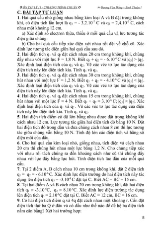  ÔN TẬP LÝ 11 - CHƯƠNG TRÌNH CHUẨN   Dương Văn Đổng – Bình Thuận 
C. BÀI TẬP TỰ LUẬN
1. Hai quả cầu nhỏ giống nhau bằng kim loại A và B đặt trong không
khí, có điện tích lần lượt là q1 = - 3,2.10-7
C và q2 = 2,4.10-7
C, cách
nhau một khoảng 12 cm.
a) Xác định số electron thừa, thiếu ở mỗi quả cầu và lực tương tác
điện giữa chúng.
b) Cho hai quả cầu tiếp xúc điện với nhau rồi đặt về chỗ cũ. Xác
định lực tương tác điện giữa hai quả cầu sau đó.
2. Hai điện tích q1 và q2 đặt cách nhau 20 cm trong không khí, chúng
đẩy nhau với một lực F = 1,8 N. Biết q1 + q2 = - 6.10-6
C và |q1| > |q2|.
Xác định loại điện tích của q1 và q2. Vẽ các véc tơ lực tác dụng của
điện tích này lên điện tích kia. Tính q1 và q2.
3. Hai điện tích q1 và q2 đặt cách nhau 30 cm trong không khí, chúng
hút nhau với một lực F = 1,2 N. Biết q1 + q2 = - 4.10-6
C và |q1| < |q2|.
Xác định loại điện tích của q1 và q2. Vẽ các véc tơ lực tác dụng của
điện tích này lên điện tích kia. Tính q1 và q2.
4. Hai điện tích q1 và q2 đặt cách nhau 15 cm trong không khí, chúng
hút nhau với một lực F = 4 N. Biết q1 + q2 = 3.10-6
C; |q1| < |q2|. Xác
định loại điện tích của q1 và q2 . Vẽ các véc tơ lực tác dụng của điện
tích này lên điện tích kia. Tính q1 và q2.
5. Hai điện tích điểm có độ lớn bằng nhau được đặt trong không khí
cách nhau 12 cm. Lực tương tác giữa hai điện tích đó bằng 10 N. Đặt
hai điện tích đó trong dầu và đưa chúng cách nhau 8 cm thì lực tương
tác giữa chúng vẫn bằng 10 N. Tính độ lớn các điện tích và hằng số
điện môi của dầu.
6. Cho hai quả cầu kim loại nhỏ, giống nhau, tích điện và cách nhau
20 cm thì chúng hút nhau một lực bằng 1,2 N. Cho chúng tiếp xúc
với nhau rồi tách chúng ra đến khoảng cách như cũ thì chúng đẩy
nhau với lực đẩy bằng lực hút. Tính điện tích lúc đầu của mỗi quả
cầu.
7. Tại 2 điểm A, B cách nhau 10 cm trong không khí, đặt 2 điện tích
q1 = q2 = - 6.10-6
C. Xác định lực điện trường do hai điện tích này tác
dụng lên điện tích q3 = -3.10-8
C đặt tại C. Biết AC = BC = 15 cm.
8. Tại hai điểm A và B cách nhau 20 cm trong không khí, đặt hai điện
tích q1 = -3.10-6
C, q2 = 8.10-6
C. Xác định lực điện trường tác dụng
lên điện tích q3 = 2.10-6
C đặt tại C. Biết AC = 12 cm, BC = 16 cm.
9. Có hai điện tích điểm q và 4q đặt cách nhau một khoảng r. Cần đặt
điện tích thứ ba Q ở đâu và có dấu như thế nào để để hệ ba điện tích
nằm cân bằng? Xét hai trường hợp:
8
 