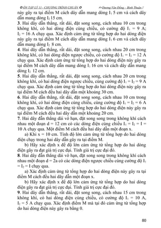  ÔN TẬP LÝ 11 - CHƯƠNG TRÌNH CHUẨN   Dương Văn Đổng – Bình Thuận 
này gây ra tại điểm M cách dây dẫn mang dòng I1 5 cm và cách dây
dẫn mang dòng I2 15 cm.
3. Hai dây dẫn thẳng, rất dài, đặt song song, cách nhau 10 cm trong
không khí, có hai dòng điện cùng chiều, có cường độ I1 = 9 A;
I2 = 16 A chạy qua. Xác định cảm ứng từ tổng hợp do hai dòng điện
này gây ra tại điểm M cách dây dẫn mang dòng I1 6 cm và cách dây
dẫn mang dòng I2 8 cm.
4. Hai dây dẫn thẳng, rất dài, đặt song song, cách nhau 20 cm trong
không khí, có hai dòng điện ngược chiều, có cường độ I1 = I2 = 12 A
chạy qua. Xác định cảm ứng từ tổng hợp do hai dòng điện này gây ra
tại điểm M cách dây dẫn mang dòng I1 16 cm và cách dây dẫn mang
dòng I2 12 cm.
5. Hai dây dẫn thẳng, rất dài, đặt song song, cách nhau 20 cm trong
không khí, có hai dòng điện ngược chiều, cùng cường độ I1 = I2 = 9 A
chạy qua. Xác định cảm ứng từ tổng hợp do hai dòng điện này gây ra
tại điểm M cách đều hai dây dẫn một khoảng 30 cm.
6. Hai dây dẫn thẳng, rất dài, đặt song song, cách nhau 10 cm trong
không khí, có hai dòng điện cùng chiều, cùng cường độ I1 = I2 = 6 A
chạy qua. Xác định cảm ứng từ tổng hợp do hai dòng điện này gây ra
tại điểm M cách đều hai dây dẫn một khoảng 20 cm.
7. Hai dây đẫn thẳng dài vô hạn, đặt song song trong không khí cách
nhau một đoạn d = 12 cm có các dòng điện cùng chiều I1 = I2 = I =
10 A chạy qua. Một điểm M cách đều hai dây dẫn một đoạn x.
a) Khi x = 10 cm. Tính độ lớn cảm ứng từ tổng hợp do hai dòng
điện chạy trong hai dây dẫn gây ra tại điểm M.
b) Hãy xác định x để độ lớn cảm ứng từ tổng hợp do hai dòng
điện gây ra đạt giá trị cực đại. Tính giá trị cực đại đó.
8. Hai dây đẫn thẳng dài vô hạn, đặt song song trong không khí cách
nhau một đoạn d = 2a có các dòng điện ngược chiều cùng cường độ I1
= I2 = I chạy qua.
a) Xác định cảm ứng từ tổng hợp do hai dòng điện này gây ra tại
điểm M cách đều hai dây dẫn một đoạn x.
b) Hãy xác định x để độ lớn cảm ứng từ tổng hợp do hai dòng
điện gây ra đạt giá trị cực đại. Tính giá trị cực đại đó.
9. Hai dây dẫn thẳng, rất dài, đặt song song, cách nhau 15 cm trong
không khí, có hai dòng điện cùng chiều, có cường độ I1 = 10 A,
I2 = 5 A chạy qua. Xác định điểm M mà tại đó cảm ừng từ tổng hợp
do hai dòng điện này gây ra bằng 0.
80
 