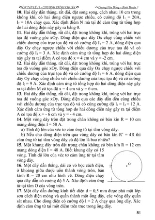  ÔN TẬP LÝ 11 - CHƯƠNG TRÌNH CHUẨN   Dương Văn Đổng – Bình Thuận 
10. Hai dây dẫn thẳng, rất dài, đặt song song, cách nhau 10 cm trong
không khí, có hai dòng điện ngược chiều, có cường độ I1 = 20A,
I2 = 10A chạy qua. Xác định điểm N mà tại đó cảm ừng từ tổng hợp
do hai dòng điện này gây ra bằng 0.
11. Hai dây dẫn thẳng, rất dài, đặt trong không khí, trùng với hai trục
tọa độ vuông góc xOy. Dòng điện qua dây Ox chạy cùng chiều với
chiều dương của trục tọa độ và có cường độ I1 = 2 A, dòng điện qua
dây Oy chạy ngược chiều với chiều dương của trục tọa độ và có
cường độ I2 = 3 A. Xác định cảm ứng từ tổng hợp do hai dòng điện
này gây ra tại điểm A có tọa độ x = 4 cm và y = -2 cm.
12. Hai dây dẫn thẳng, rất dài, đặt trong không khí, trùng với hai trục
tọa độ vuông góc xOy. Dòng điện qua dây Ox chạy ngược chiều với
chiều dương của trục tọa độ và có cường độ I1 = 6 A, dòng điện qua
dây Oy chạy cùng chiều với chiều dương của trục tọa độ và có cường
độ I2 = 9 A. Xác định cảm ứng từ tổng hợp do hai dòng điện này gây
ra tại điểm M có tọa độ x = 4 cm và y = 6 cm.
13. Hai dây dẫn thẳng, rất dài, đặt trong không khí, trùng với hai trục
toạ độ vuông góc xOy. Dòng điện qua các dây dẫn đều cùng chiều
với chiều dương của trục tọa độ và có cùng cường độ I1 = I2 = 12 A.
Xác định cảm ứng từ tổng hợp do hai dòng điện này gây ra tại điểm
A có tọa độ x = - 6 cm và y = - 4 cm.
14. Một vòng dây tròn đặt trong chân không có bán kín R = 10 cm
mang dòng điện I = 50 A.
a) Tính độ lớn của véc tơ cảm ứng từ tại tâm vòng dây.
b) Nếu cho dòng điện trên qua vòng dây có bán kín R’ = 4R thì
cảm ứng từ tại tâm vòng dây có độ lớn là bao nhiêu?
15. Một khung dây tròn đặt trong chân không có bán kín R = 12 cm
mang dòng điện I = 48 A. Biết khung dây có 15
vòng. Tính độ lớn của véc tơ cảm ứng từ tại tâm
vòng dây.
16. Một dây dẫn thẳng, dài có vỏ bọc cách điện,
ở khoảng giữa được uốn thành vòng tròn, bán
kính R = 20 cm như hình vẽ. Dòng điện chạy
qua dây dẫn có cường độ 5 A. Xác định cảm ứng
từ tại tâm O của vòng tròn.
17. Một dây dẫn đường kính tiết diện d = 0,5 mm được phủ một lớp
sơn cách điện mỏng và quấn thành một ống dây, các vòng dây quấn
sát nhau. Cho dòng điện có cường độ I = 2 A chạy qua ống dây. Xác
định cảm ứng từ tại một điểm trên trục trong ống dây.
81
 