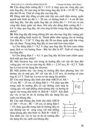  ÔN TẬP LÝ 11 - CHƯƠNG TRÌNH CHUẨN   Dương Văn Đổng – Bình Thuận 
18. Cho dòng điện cường độ I = 0,15 A chạy qua các vòng dây của
một ống dây, thì cảm ứng từ bên trong ống dây là B = 35.10-5
T. Ống
dây dài 50 cm. Tính số vòng dây của ống dây.
19. Dùng một dây đồng có phủ một lớp sơn cách điện mỏng, quấn
quanh một hình trụ dài L = 50 cm, có đường kính d = 4 cm để làm
một ống dây. Sợi dây quấn ống dây có chiều dài l = 314 cm và các
vòng dây được quấn sát nhau. Hỏi nếu cho dòng điện cường độ I =
0,4 A chạy qua ống dây, thì cảm ứng từ bên trong ống dây bằng bao
nhiêu?
20. Một ống dây đặt trong không khí sao cho trục ống dây vuông góc
với mặt phẵng kinh tuyến từ. Thành phần nằm ngang của từ trường
Trái Đất B0 = 2.10-5
T. Ống dây dài 50 cm được quấn một lớp vòng
dây sát nhau. Trong lòng ống dây có treo một kim nam châm.
a) Cho dòng điện I = 0,2 A chạy qua ống dây thì kim nam châm
quay lệch so với hướng Nam - Bắc lúc đầu là 450
. Tính số vòng dây
của ống dây.
b) Cho dòng điện I’ = 0,1 A qua ống dây thì kim nam châm quay
lệch một góc bao nhiêu?
21. Một electron bay vào trong từ trường đều với vận tốc ban đầu
vuông góc với véc tơ cảm ứng từ. Biết v = 2.105
m/s, B = 0,2 T. Tính
lực Lo-ren-xơ tác dụng lên electron.
22. Một prôtôn bay vào trong từ trường đều theo phương làm với
đường sức từ một góc 300
với vận tốc 3.107
m/s, từ trường có cảm
ứng từ 1,5 T. Tính lực Lo-ren-xơ tác dụng lên prôtôn.
23. Cho một khung dây hình chử nhật ABCD có AB =
15 cm; BC = 25 cm, có dòng điện I = 5A chạy qua đặt
trong một từ trường đều có các đường cảm ứng từ
vuông góc với mặt phẵng chứa khung dây và hướng từ
ngoài vào trong như hình vẽ. Biết B = 0,02T. Xác định
các véc tơ lực từ do từ trường đều tác dụng lên các
cạnh của khung dây.
24. Cho một khung dây hình chử nhật ABCD
có AB = 10 cm ; BC = 20 cm, có dòng điện I
= 4A chạy qua đặt trong một từ trường đều có
các đường sức từ song song với mặt phẵng
chứa khung dây như hình vẽ. Biết B = 0,04 T.
Xác định các véc tơ lực từ do từ trường đều
tác dụng lên các cạnh của khung dây.
82
 