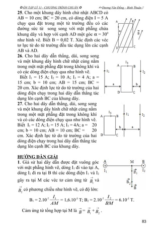  ÔN TẬP LÝ 11 - CHƯƠNG TRÌNH CHUẨN   Dương Văn Đổng – Bình Thuận 
25. Cho một khung dây hình chử nhật ABCD có
AB = 10 cm; BC = 20 cm, có dòng điện I = 5 A
chạy qua đặt trong một từ trường đều có các
đường sức từ song song với mặt phẵng chứa
khung dây và hợp với cạnh AD một góc α = 300
như hình vẽ. Biết B = 0,02 T. Xác định các véc
tơ lực từ do từ trường đều tác dụng lên các cạnh
AB và AD.
26. Cho hai dây dẫn thẳng, dài, song song
và một khung dây hình chữ nhật cùng nằm
trong một mặt phẵng đặt trong không khí và
có các dòng điện chạy qua như hình vẽ.
Biết I1 = 15 A; I2 = 10 A; I3 = 4 A; a =
15 cm; b = 10 cm; AB = 15 cm; BC =
20 cm. Xác định lực từ do từ trường của hai
dòng điện chạy trong hai dây dẫn thẳng tác
dụng lên cạnh BC của khung dây.
27. Cho hai dây dẫn thẳng, dài, song song
và một khung dây hình chữ nhật cùng nằm
trong một mặt phẵng đặt trong không khí
và có các dòng điện chạy qua như hình vẽ.
Biết I1 = 12 A; I2 = 15 A; I3 = 4A; a = 20
cm; b = 10 cm; AB = 10 cm; BC = 20
cm. Xác định lực từ do từ trường của hai
dòng điện chạy trong hai dây dẫn thẳng tác
dụng lên cạnh BC của khung dây.
HƯỚNG DẪN GIẢI
1. Giả sử hai dây dẫn được đặt vuông góc
với mặt phẵng hình vẽ, dòng I1 đi vào tại A,
dòng I2 đi ra tại B thì các dòng điện I1 và I2
gây ra tại M các véc tơ cảm ứng từ
→
1B và
→
2B có phương chiều như hình vẽ, có độ lớn:
B1 = 2.10-7
AM
I1
= 1,6.10-5
T; B2 = 2.10-7
BM
I2
= 6.10-5
T.
Cảm ứng từ tổng hợp tại M là
→
B =
→
1B +
→
2B .
83
 