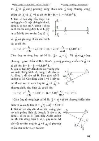  ÔN TẬP LÝ 11 - CHƯƠNG TRÌNH CHUẨN   Dương Văn Đổng – Bình Thuận 
Vì
→
1B và
→
2B cùng phương, cùng chiều nên
→
B cùng phương, cùng
chiều với
→
1B và
→
2B và có độ lớn B = B1 + B2 = 7,6.10-5
T.
2. Giả sử hai dây dẫn được đặt
vuông góc với mặt phẵng hình vẽ,
dòng I1 đi vào tại A, dòng I2 đi ra
tại B thì các dòng điện I1 và I2 gây
ra tại M các véc tơ cảm ứng từ
→
1B
và
→
2B có phương chiều như hình
vẽ, có độ lớn:
B1 = 2.10-7
AM
I1
= 2,4.10-5
T; B2 = 2.10-7
BM
I2
= 1,6.10-5
T.
Cảm ứng từ tổng hợp tại M là:
→
B =
→
1B +
→
2B . Vì
→
1B và
→
2B cùng
phương, ngược chiều và B1 > B2 nên
→
B cùng phương, chiều với
→
1B và
có độ lớn: B = B1 - B2 = 0,8.10-5
T.
3. Giả sử hai dây dẫn được đặt vuông góc
với mặt phẵng hình vẽ, dòng I1 đi vào tại
A, dòng I2 đi vào tại B. Tam giác AMB
vuông tại M. Các dòng điện I1 và I2 gây ra
tại M các véc tơ cảm ứng từ
→
1B và
→
2B có
phương chiều như hình vẽ, có độ lớn:
B1 = 2.10-7
AM
I1
= 3.10-5
T; B2 = 2.10-7
BM
I2
= 4.10-5
T.
Cảm ứng từ tổng hợp tại M là:
→
B =
→
1B +
→
2B có phương chiều như
hình vẽ và có độ lớn: B = 2
2
2
1 BB + = 5.10-5
T.
4. Giả sử hai dây dẫn được đặt vuông góc
với mặt phẵng hình vẽ, dòng I1 đi vào tại A,
dòng I2 đi ra tại B. Tam giác AMB vuông
tại M. Các dòng điện I1 và I2 gây ra tại M
các véc tơ cảm ứng từ
→
1B và
→
2B có phương
chiều như hình vẽ, có độ lớn:
84
 