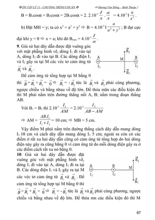  ÔN TẬP LÝ 11 - CHƯƠNG TRÌNH CHUẨN   Dương Văn Đổng – Bình Thuận 
B = B1cosα + B2cosα = 2B1cosα = 2. 2.10-7
x
I
.
x
a
= 4.10-7
I 2
x
a
.
b) Đặt MH = y; ta có x2
= a2
+ y2
 B = 4.10-7
I 22
ya
a
+
; B đạt cực
đại khi y = 0  x = a; khi đó Bmax = 4.10-7
a
I
.
9. Giả sử hai dây dẫn được đặt vuông góc
với mặt phẵng hình vẽ, dòng I1 đi vào tại
A, dòng I2 đi vào tại B. Các dòng điện I1
và I2 gây ra tại M các véc tơ cảm ứng từ
→
1B và
→
2B .
Để cảm ứng từ tổng hợp tại M bằng 0
thì
→
B =
→
1B +
→
2B =
→
0 
→
1B = -
→
2B tức là
→
1B và
→
2B phải cùng phương,
ngược chiều và bằng nhau về độ lớn. Để thỏa mãn các điều kiện đó
thì M phải nằm trên đường thẳng nối A, B; nằm trong đoạn thẳng
AB.
Với B1 = B2 thì 2.10-7
AM
I1
= 2.10-7
AMAB
I
−
2
 AM =
21
1.
II
IAB
+
= 10 cm;  MB = 5 cm.
Vậy điểm M phải nằm trên đường thẳng cách dây dẫn mang dòng
I1 10 cm và cách dây dẫn mang dòng I2 5 cm; ngoài ra còn có các
điểm ở rất xa hai dây dẫn cũng có cảm ứng từ tổng hợp do hai dòng
điện này gây ra cũng bằng 0 vì cảm ứng từ do mỗi dòng điện gây ra ở
các điểm cách rất xa nó bằng 0.
10. Giả sử hai dây dẫn được đặt
vuông góc với mặt phẵng hình vẽ,
dòng I1 đi vào tại A, dòng I2 đi ra tại
B. Các dòng điện I1 và I2 gây ra tại M
các véc tơ cảm ứng từ
→
1B và
→
2B . Để
cảm ứng từ tổng hợp tại M bằng 0 thì
→
B =
→
1B +
→
2B =
→
0 
→
1B = -
→
2B tức là
→
1B và
→
2B phải cùng phương, ngược
chiều và bằng nhau về độ lớn. Để thỏa mn các điều kiện đó thì M
87
 
