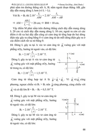  ÔN TẬP LÝ 11 - CHƯƠNG TRÌNH CHUẨN   Dương Văn Đổng – Bình Thuận 
phải nằm trn đường thẳng nối A, B; nằm ngoài đoạn thẳng AB, gần
dây dẫn mang dòng I2 hơn (vì I1 > I2).
Với B1 = B2 thì 2.10-7
AM
I1
= 2.10-7
ABAM
I
−
2
 AM =
21
1.
II
IAB
−
= 20 cm;  BM = 10 cm.
Vậy điểm M phải nằm trên đường thẳng cách dây dẫn mang dòng
I1 20 cm và cách dây dẫn mang dòng I2 10 cm; ngoài ra còn có các
điểm ở rất xa hai dây dẫn cũng có cảm ứng từ tổng hợp do hai dòng
điện này gây ra cũng bằng 0 vì cảm ứng từ do mỗi dòng điện gây ra ở
các điểm cách rất xa nó bằng 0.
11. Dòng I1 gây ra tại A véc tơ cảm ứng từ
→
1B vuông góc với mặt
phẵng xOy, hướng từ ngoài vào, có độ lớn:
B1 = 2.10-7
||
1
y
I
= 2.10-5
T.
Dòng I2 gây ra tại A véc tơ cảm ứng từ
→
2B vuông góc với mặt phẵng xOy, hướng
từ trong ra, có độ lớn:
B2 = 2.10-7
||
2
x
I
= 1,5.10-5
T.
Cảm ứng từ tổng hợp tại A là
→
B =
→
1B +
→
2B . Vì
→
1B và
→
2B cùng
phương, ngược chiều và B1 > B2 nên
→
B cùng phương, cùng chiều với
→
1B và có độ lớn B = B1 – B2 = 0,5.10-5
T.
12. Dòng I1 gây ra tại M véc tơ cảm ứng từ
→
1B vuông góc với mặt phẵng xOy, hướng
từ ngoài vào, có độ lớn:
B1 = 2.10-7
||
1
y
I
= 2.10-5
T.
Dòng I2 gây ra tại M véc tơ cảm ứng từ
→
2B vuông góc với mặt phẵng xOy, hướng
từ ngoài vào, có độ lớn:
88
 