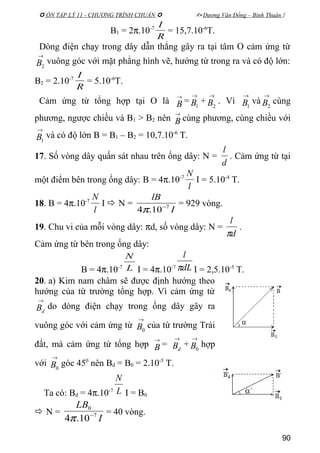  ÔN TẬP LÝ 11 - CHƯƠNG TRÌNH CHUẨN   Dương Văn Đổng – Bình Thuận 
B1 = 2π.10-7
R
I
= 15,7.10-6
T.
Dòng điện chạy trong dây dẫn thẳng gây ra tại tâm O cảm ứng từ
→
2B vuông góc với mặt phẳng hình vẽ, hướng từ trong ra và có độ lớn:
B2 = 2.10-7
R
I
= 5.10-6
T.
Cảm ứng từ tổng hợp tại O là
→
B =
→
1B +
→
2B . Vì
→
1B và
→
2B cùng
phương, ngược chiều và B1 > B2 nên
→
B cùng phương, cùng chiều với
→
1B và có độ lớn B = B1 – B2 = 10,7.10-6
T.
17. Số vòng dây quấn sát nhau trên ống dây: N =
d
l
. Cảm ứng từ tại
một điểm bên trong ống dây: B = 4π.10-7
l
N
I = 5.10-4
T.
18. B = 4π.10-7
l
N
I  N =
I
lB
7
10.4 −
π
= 929 vòng.
19. Chu vi của mỗi vòng dây: πd, số vòng dây: N =
d
l
π
.
Cảm ứng từ bên trong ống dây:
B = 4π.10-7 L
N
I = 4π.10-7 dL
l
π I = 2,5.10-5
T.
20. a) Kim nam châm sẽ được định hướng theo
hướng của từ trường tổng hợp. Vì cảm ứng từ
→
dB do dòng điện chạy trong ống dây gây ra
vuông góc với cảm ứng từ
→
0B của từ trường Trái
đất, mà cảm ứng từ tổng hợp
→
B =
→
dB +
→
0B hợp
với
→
0B góc 450
nên Bd = B0 = 2.10-5
T.
Ta có: Bd = 4π.10-7 L
N
I = B0
 N =
I
LB
7
0
10.4 −
π
= 40 vòng.
90
 