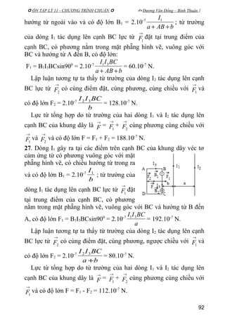  ÔN TẬP LÝ 11 - CHƯƠNG TRÌNH CHUẨN   Dương Văn Đổng – Bình Thuận 
hướng từ ngoài vào và có độ lớn B1 = 2.10-7
bABa
I
++
1
; từ trường
của dòng I1 tác dụng lên cạnh BC lực từ
→
1F đặt tại trung điểm của
cạnh BC, có phương nằm trong mặt phẵng hình vẽ, vuông góc với
BC và hướng từ A đến B, có độ lớn:
F1 = B1I3BCsin900
= 2.10-7
bABa
BCII
++
31
= 60.10-7
N.
Lập luận tương tự ta thấy từ trường của dòng I2 tác dụng lên cạnh
BC lực từ
→
2F có cùng điểm đặt, cùng phương, cùng chiều với
→
1F và
có độ lớn F2 = 2.10-7
b
BCII 32
= 128.10-7
N.
Lực từ tổng hợp do từ trường của hai dòng I1 và I2 tác dụng lên
cạnh BC của khung dây là
→
F =
→
1F +
→
2F cùng phương cùng chiều với
→
1F và
→
2F và có độ lớn F = F1 + F2 = 188.10-7
N.
27. Dòng I1 gây ra tại các điểm trên cạnh BC của khung dây véc tơ
cảm ứng từ có phương vuông góc với mặt
phẵng hình vẽ, có chiều hướng từ trong ra
và có độ lớn B1 = 2.10-7
b
I1
; từ trường của
dòng I1 tác dụng lên cạnh BC lực từ
→
1F đặt
tại trung điểm của cạnh BC, có phương
nằm trong mặt phẵng hình vẽ, vuông góc với BC và hướng từ B đến
A, có độ lớn F1 = B1I3BCsin900
= 2.10-7
a
BCII 31
= 192.10-7
N.
Lập luận tương tự ta thấy từ trường của dòng I2 tác dụng lên cạnh
BC lực từ
→
2F có cùng điểm đặt, cùng phương, ngược chiều với
→
1F và
có độ lớn F2 = 2.10-7
ba
BCII
+
32
= 80.10-7
N.
Lực từ tổng hợp do từ trường của hai dòng I1 và I2 tác dụng lên
cạnh BC của khung dây là
→
F =
→
1F +
→
2F cùng phương cùng chiều với
→
1F và có độ lớn F = F1 - F2 = 112.10-7
N.
92
 