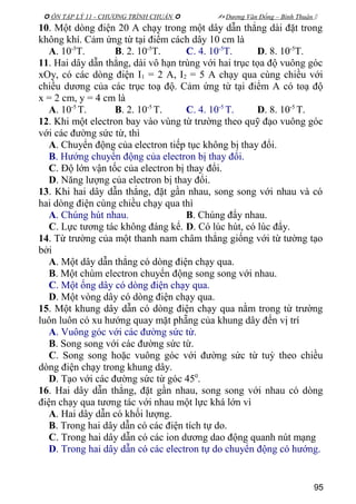  ÔN TẬP LÝ 11 - CHƯƠNG TRÌNH CHUẨN   Dương Văn Đổng – Bình Thuận 
10. Một dòng điện 20 A chạy trong một dây dẫn thẳng dài đặt trong
không khí. Cảm ứng từ tại điểm cách dây 10 cm là
A. 10-5
T. B. 2. 10-5
T. C. 4. 10-5
T. D. 8. 10-5
T.
11. Hai dây dẫn thẳng, dài vô hạn trùng với hai trục tọa độ vuông góc
xOy, có các dòng điện I1 = 2 A, I2 = 5 A chạy qua cùng chiều với
chiều dương của các trục toạ độ. Cảm ứng từ tại điểm A có toạ độ
x = 2 cm, y = 4 cm là
A. 10-5
T. B. 2. 10-5
T. C. 4. 10-5
T. D. 8. 10-5
T.
12. Khi một electron bay vào vùng từ trường theo quỹ đạo vuông góc
với các đường sức từ, thì
A. Chuyển động của electron tiếp tục không bị thay đổi.
B. Hướng chuyển động của electron bị thay đổi.
C. Độ lớn vận tốc của electron bị thay đổi.
D. Năng lượng của electron bị thay đổi.
13. Khi hai dây dẫn thẳng, đặt gần nhau, song song với nhau và có
hai dòng điện cùng chiều chạy qua thì
A. Chúng hút nhau. B. Chúng đẩy nhau.
C. Lực tương tác không đáng kể. D. Có lúc hút, có lúc đẩy.
14. Từ trường của một thanh nam châm thẳng giống với từ tường tạo
bởi
A. Một dây dẫn thẳng có dòng điện chạy qua.
B. Một chùm electron chuyển động song song với nhau.
C. Một ống dây có dòng điện chạy qua.
D. Một vòng dây có dòng điện chạy qua.
15. Một khung dây dẫn có dòng điện chạy qua nằm trong từ trường
luôn luôn có xu hướng quay mặt phẵng của khung dây đến vị trí
A. Vuông góc với các đường sức từ.
B. Song song với các đường sức từ.
C. Song song hoặc vuông góc với đường sức từ tuỳ theo chiều
dòng điện chạy trong khung dây.
D. Tạo với các đường sức từ góc 450
.
16. Hai dây dẫn thẳng, đặt gần nhau, song song với nhau có dòng
điện chạy qua tương tác với nhau một lực khá lớn vì
A. Hai dây dẫn có khối lượng.
B. Trong hai dây dẫn có các điện tích tự do.
C. Trong hai dây dẫn có các ion dương dao động quanh nút mạng
D. Trong hai dây dẫn có các electron tự do chuyển động có hướng.
95
 