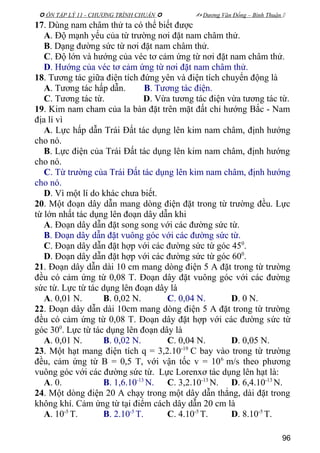  ÔN TẬP LÝ 11 - CHƯƠNG TRÌNH CHUẨN   Dương Văn Đổng – Bình Thuận 
17. Dùng nam châm thử ta có thể biết được
A. Độ mạnh yếu của từ trường nơi đặt nam châm thử.
B. Dạng đường sức từ nơi đặt nam châm thử.
C. Độ lớn và hướng của véc tơ cảm ứng từ nơi đặt nam châm thử.
D. Hướng của véc tơ cảm ứng từ nơi đặt nam châm thử.
18. Tương tác giữa điện tích đứng yên và điện tích chuyển động là
A. Tương tác hấp dẫn. B. Tương tác điện.
C. Tương tác từ. D. Vừa tương tác điện vừa tương tác từ.
19. Kim nam cham của la bàn đặt trên mặt đất chỉ hướng Bắc - Nam
địa lí vì
A. Lực hấp dẫn Trái Đất tác dụng lên kim nam châm, định hướng
cho nó.
B. Lực điện của Trái Đất tác dụng lên kim nam châm, định hướng
cho nó.
C. Từ trường của Trái Đất tác dụng lên kim nam châm, định hướng
cho nó.
D. Vì một lí do khác chưa biết.
20. Một đoạn dây dẫn mang dòng điện đặt trong từ trường đều. Lực
từ lớn nhất tác dụng lên đoạn dây dẫn khi
A. Đoạn dây dẫn đặt song song với các đường sức từ.
B. Đoạn dây dẫn đặt vuông góc với các đường sức từ.
C. Đoạn dây dẫn đặt hợp với các đường sức từ góc 450
.
D. Đoạn dây dẫn đặt hợp với các đường sức từ góc 600
.
21. Đoạn dây dẫn dài 10 cm mang dòng điện 5 A đặt trong từ trường
đều có cảm ứng từ 0,08 T. Đoạn dây đặt vuông góc với các đường
sức từ. Lực từ tác dụng lên đoạn dây là
A. 0,01 N. B. 0,02 N. C. 0,04 N. D. 0 N.
22. Đoạn dây dẫn dài 10cm mang dòng điện 5 A đặt trong từ trường
đều có cảm ứng từ 0,08 T. Đoạn dây đặt hợp với các đường sức từ
góc 300
. Lực từ tác dụng lên đoạn dây là
A. 0,01 N. B. 0,02 N. C. 0,04 N. D. 0,05 N.
23. Một hạt mang điện tích q = 3,2.10-19
C bay vào trong từ trường
đều, cảm ứng từ B = 0,5 T, với vận tốc v = 106
m/s theo phương
vuông góc với các đường sức từ. Lực Lorenxơ tác dụng lên hạt là:
A. 0. B. 1,6.10-13
N. C. 3,2.10-13
N. D. 6,4.10-13
N.
24. Một dòng điện 20 A chạy trong một dây dẫn thẳng, dài đặt trong
không khí. Cảm ứng từ tại điểm cách dây dẫn 20 cm là
A. 10-5
T. B. 2.10-5
T. C. 4.10-5
T. D. 8.10-5
T.
96
 