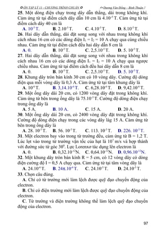  ÔN TẬP LÝ 11 - CHƯƠNG TRÌNH CHUẨN   Dương Văn Đổng – Bình Thuận 
25. Một dòng điện chạy trong dây dẫn thẳng, dài trong không khí.
Cảm ứng từ tại điểm cách dây dẫn 10 cm là 4.10-5
T. Cảm ứng từ tại
điểm cách dây 40 cm là
A. 10-5
T. B. 2.10-5
T. C. 4.10-5
T. D. 8.10-5
T.
26. Hai dây dẫn thẳng, dài đặt song song với nhau trong không khí
cách nhau 16 cm có các dòng điện I1 = I2 = 10 A chạy qua cùng chiều
nhau. Cảm ứng từ tại điểm cách đều hai dây dẫn 8 cm là
A. 0. B. 10-5
T. C. 2,5.10-5
T. D. 5. 10-5
T.
27. Hai dây dẫn thẳng, dài đặt song song với nhau trong không khí
cách nhau 16 cm có các dòng điện I1 = I2 = 10 A chạy qua ngược
chiều nhau. Cảm ứng từ tại điểm cách đều hai dây dẫn 8 cm là
A. 0. B. 10-5
T. C. 2,5.10-5
T. D. 5. 10-5
T.
28. Khung dây tròn bán kính 30 cm có 10 vòng dây. Cường độ dòng
điện qua mỗi vòng dây là 0,3 A. Cảm ứng từ tại tâm khung dây là
A. 10-6
T. B. 3,14.10-6
T. C. 6,28.10-6
T. D. 9,42.10-6
T.
29. Một ống dây dài 20 cm, có 1200 vòng dây đặt trong không khí.
Cảm ứng từ bên trong ống dây là 75.10-3
T. Cường độ dòng điện chạy
trong ống dây là
A. 5 A. B. 10 A. C. 15 A. D. 20 A.
30. Một ống dây dài 20 cm, có 2400 vòng dây đặt trong không khí.
Cường độ dòng điện chạy trong các vòng dây làg 15 A. Cảm ứng từ
bên trong ống dây là
A. 28. 10-3
T. B. 56. 10-3
T. C. 113. 10-3
T. D. 226. 10-3
T.
31. Một electron bay vào trong từ trường đều, cảm ứng từ B = 1,2 T.
Lúc lọt vào trong từ trường vận tốc của hạt là 107
m/s và hợp thành
với đường sức từ góc 300
. Lực Lorenxơ tác dụng lên electron là
A. 0. B. 0,32.10-12
N. C. 0,64.10-12
N. D. 0,96.10-12
N.
32. Một khung dây tròn bán kính R = 5 cm, có 12 vòng dây có dòng
điện cường độ I = 0,5 A chạy qua. Cảm ứng từ tại tâm vòng dây là
A. 24.10-6
T. B. 24π.10-6
T. C. 24.10-5
T. D. 24.10-5
T.
33. Chọn câu đúng.
A. Chỉ có từ trường mới làm lệch được quỹ đạo chuyển động của
electron.
B. Chỉ có điện trường mới làm lệch được quỹ đạo chuyển động của
electron.
C. Từ trường và điện trường không thể làm lệch quỹ đạo chuyển
động của electron.
97
 