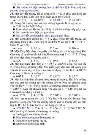  ÔN TẬP LÝ 11 - CHƯƠNG TRÌNH CHUẨN   Dương Văn Đổng – Bình Thuận 
D. Từ trường và điện trường đều có thể làm lệch được quỹ đạo
chuyển động của electron.
34. Một dây dẫn thẳng, dài có dòng điện I = 12 A chạy qua được đặt
trong không khí. Cảm ứng từ tại điểm cách dây 5 cm là
A. 1,2.10-5
T. B. 2,4.10-5
T. C. 4,8.10-5
T. D. 9,6.10-5
T.
35. Trong các trường hợp sau đây trường hợp nào là tương tác từ
A. Trái Đất hút Mặt Trăng.
B. Lược nhựa sau khi cọ xát với dạ có thể hút những mẫy giấy vụn.
C. Hai quả cầu tích điện đặt gần nhau.
D. Hai dây dẫn có dòng điện chạy qua đặt gần nhau.
36. Một dòng điện cường độ I = 5 A chạy trong dây dẫn thẳng, dài
đặt trong không khí. Cảm ứng từ tại điểm M có giá trị B = 4.10-5
T.
Điểm M cách dây
A. 1 cm. B. 2,5 cm. C. 5 cm. D. 10 cm.
37. Một dòng điện chạy trong dây dẫn thẳng, dài đặt trong không khí.
Cảm ứng từ tại điểm M cách dây 10 cm có giá trị B = 2.10-5
T. Cường
độ dòng điện chạy trong dây dẫn là
A. 2 A. B. 5 A. C. 10 A. D. 15 A
38. Một hạt mang điện tích q = 4.10-10
C, chuyển động với vận tốc
2.105
m/s trong từ trường đều. Mặt phẵng quỹ đạo của hạt vuông góc
với véc tơ cảm ứng từ. Lực Lorenxơ tác dụng lên hạt là f = 4.10-5
N.
Cảm ứng từ B của từ trường là:
A. 0,05 T. B. 0,5 T. C. 0,02 T. D. 0,2 T.
39. Một hạt tích điện chuyển động trong từ trường đều. Mặt phẵng
quỹ đạo của hạt vuông góc các đường sức từ. Nếu hạt chuyển động
với vận tốc v1 = 1,6.106
m/s thì lực Lorenxơ tác dụng lên hạt là f1
= 2.10-6
N. Nếu hạt chuyển động với vận tốc v2 = 4.107
m/s thì lực
Lorenxơ f2 tác dụng lên hạt là
A. 4.10-6
N. B. 4. 10-5
N. C. 5.10-6
N. D. 5.10-5
N.
40. Một hạt α (điện tích 3,2.10-19
C) bay với vận tốc 107
m/s theo
phương vuông góc với các đường sức từ của từ trường đều có cảm
ứng từ B = 1,8 T. Lực Lorenxơ tác dụng lên hạt là
A. 5,76.10-12
N. B. 57,6.10-12
N. C. 0,56.10-12
N. D. 56,25.10-12
N.
41. Cảm ứng từ tại một điểm trong từ trường
A. Vuông góc với đường sức từ.
B. Nằm theo hướng của đường sức từ.
C. Nằm theo hướng của lực từ.
D. Không có hướng xác định.
98
 
