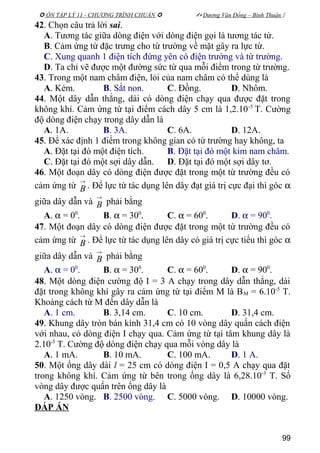  ÔN TẬP LÝ 11 - CHƯƠNG TRÌNH CHUẨN   Dương Văn Đổng – Bình Thuận 
42. Chọn câu trả lời sai.
A. Tương tác giữa dòng điện với dòng điện gọi là tương tác từ.
B. Cảm ứng từ đặc trưng cho từ trường về mặt gây ra lực từ.
C. Xung quanh 1 điện tích đứng yên có điện trường và từ trường.
D. Ta chỉ vẽ được một đường sức từ qua mỗi điểm trong từ trường.
43. Trong một nam châm điện, lỏi của nam châm có thể dùng là
A. Kẻm. B. Sắt non. C. Đồng. D. Nhôm.
44. Một dây dẫn thẳng, dài có dòng điện chạy qua được đặt trong
không khí. Cảm ứng từ tại điểm cách dây 5 cm là 1,2.10-5
T. Cường
độ dòng điện chạy trong dây dẫn là
A. 1A. B. 3A. C. 6A. D. 12A.
45. Để xác định 1 điểm trong không gian có từ trường hay không, ta
A. Đặt tại đó một điện tích. B. Đặt tại đó một kim nam châm.
C. Đặt tại đó một sợi dây dẫn. D. Đặt tại đó một sợi dây tơ.
46. Một đoạn dây có dòng điện được đặt trong một từ trường đều có
cảm ứng từ
→
B . Để lực từ tác dụng lên dây đạt giá trị cực đại thì góc α
giữa dây dẫn và
→
B phải bằng
A. α = 00
. B. α = 300
. C. α = 600
. D. α = 900
.
47. Một đoạn dây có dòng điện được đặt trong một từ trường đều có
cảm ứng từ
→
B . Để lực từ tác dụng lên dây có giá trị cực tiểu thì góc α
giữa dây dẫn và
→
B phải bằng
A. α = 00
. B. α = 300
. C. α = 600
. D. α = 900
.
48. Một dòng điện cường độ I = 3 A chạy trong dây dẫn thẳng, dài
đặt trong không khí gây ra cảm ứng từ tại điểm M là BM = 6.10-5
T.
Khoảng cách từ M đến dây dẫn là
A. 1 cm. B. 3,14 cm. C. 10 cm. D. 31,4 cm.
49. Khung dây tròn bán kính 31,4 cm có 10 vòng dây quấn cách điện
với nhau, có dòng điện I chạy qua. Cảm ứng từ tại tâm khung dây là
2.10-5
T. Cường độ dòng điện chạy qua mỗi vòng dây là
A. 1 mA. B. 10 mA. C. 100 mA. D. 1 A.
50. Một ống dây dài l = 25 cm có dòng điện I = 0,5 A chạy qua đặt
trong không khí. Cảm ứng từ bên trong ống dây là 6,28.10-3
T. Số
vòng dây được quấn trên ống dây là
A. 1250 vòng. B. 2500 vòng. C. 5000 vòng. D. 10000 vòng.
ĐÁP ÁN
99
 
