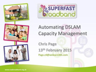 www.cswbroadband.org.uk
Automating DSLAM
Capacity Management
Chris Page
13th February 2015
Page.c4@welearn365.com
 
