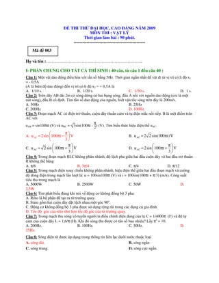 Đ THI TH          Đ I H C, CAO Đ NG NĂM 2009
                                        MÔN THI : V T LÝ
                                    Th i gian làm bài : 90 phút.
                             --------------------------------------------------
    Mã đ 003

H và tên :…………………………………………………………..

I- PH N CHUNG CHO T T C THÍ SINH ( 40 câu, t câu 1 đ n câu 40 )
Câu 1: M t v t dao ñ ng ñi u hòa v i t n s b ng 5Hz. Th i gian ng n nh t ñ v t ñi t v trí có li ñ x1
= - 0,5A
(A là biên ñ dao ñ ng) ñ n v trí có li ñ x2 = + 0,5A là
A. 1/10 s.                     B. 1/20 s.                     C. 1/30 s.                      D. 1 s.
Câu 2: Trên dây AB dài 2m có sóng d ng có hai b ng sóng, ñ u A n i v i ngu n dao ñ ng (coi là m t
nút sóng), ñ u B c ñ nh. Tìm t n s dao ñ ng c a ngu n, bi t v n t c sóng trên dây là 200m/s.
A. 50Hz                                                       B. 25Hz
C. 200Hz                                                      D. 100Hz
Câu 3: ðo n m ch AC có ñi n tr thu n, cu n dây thu n c m và t ñi n m c n i ti p. B là m t ñi m trên
AC v i
                                          π
uAB = sin100πt (V) và uBC = 3sin(100πt - ) (V). Tìm bi u th c hi u ñi n th uAC.
                                          2
                       π
A. u AC = 2sin  100πt − V                                   B. u AC = 2 2 sin(100πt) V
                       3
                        π                                                             π
C. u AC = 2 sin  100πt +  V                                 D. u AC = 2sin  100πt +    V
                        3                                                             3
Câu 4: Trong ño n m ch RLC không phân nhánh, ñ l ch pha gi a hai ñ u cu n dây và hai ñ u tr thu n
R không th b ng
A. π/6                          B. 3π/4                         C. π/4                D. π/12
Câu 5: Trong m ch ñi n xoay chi u không phân nhánh, hi u ñi n th gi a hai ñ u ño n m ch và cư ng
ñ dòng ñi n trong m ch l n lư t là: u = 100sin100πt (V) và i = 100sin(100πt + π/3) (mA). Công su t
tiêu thu trong m ch là
A. 5000W                        B. 2500W                        C. 50W                        D.
2,5W
Câu 6: Tìm phát bi u ñúng khi nói v ñ ng cơ không ñ ng b 3 pha:
A. Rôto là b ph n ñ t o ra t trư ng quay.
B. Stato g m hai cu n dây ñ t l ch nhau m t góc 90o.
C. ð ng cơ không ñ ng b 3 pha ñư c s d ng r ng rãi trong các d ng c gia ñình.
D. T c đ góc c a rôto nh hơn t c đ góc c a t trư ng quay.
Câu 7: Trong m ch thu sóng vô tuy n ngư i ta ñi u ch nh ñi n dung c a t C = 1/4000π (F) và ñ t
c m c a cu n dây L = 1,6/π (H). Khi ñó sóng thu ñư c có t n s bao nhiêu? L y π2 = 10.
A. 200Hz.                       B. 100Hz.                       C. 50Hz.                      D.
25Hz.
Câu 8: Sóng đi n t đư c áp d ng trong thông tin liên l c dư i nư c thu c lo i
A. sóng dài.                                                   B. sóng ng n
C. sóng trung.                                                 D. sóng c c ng n.
 