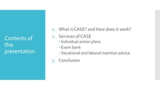 Contents of
this
presentation
1. What is CASE? and How does it work?
2. Services of CASE
Individual action plans
Exam bank
Vocational and laboral insertion advice
3. Conclusion